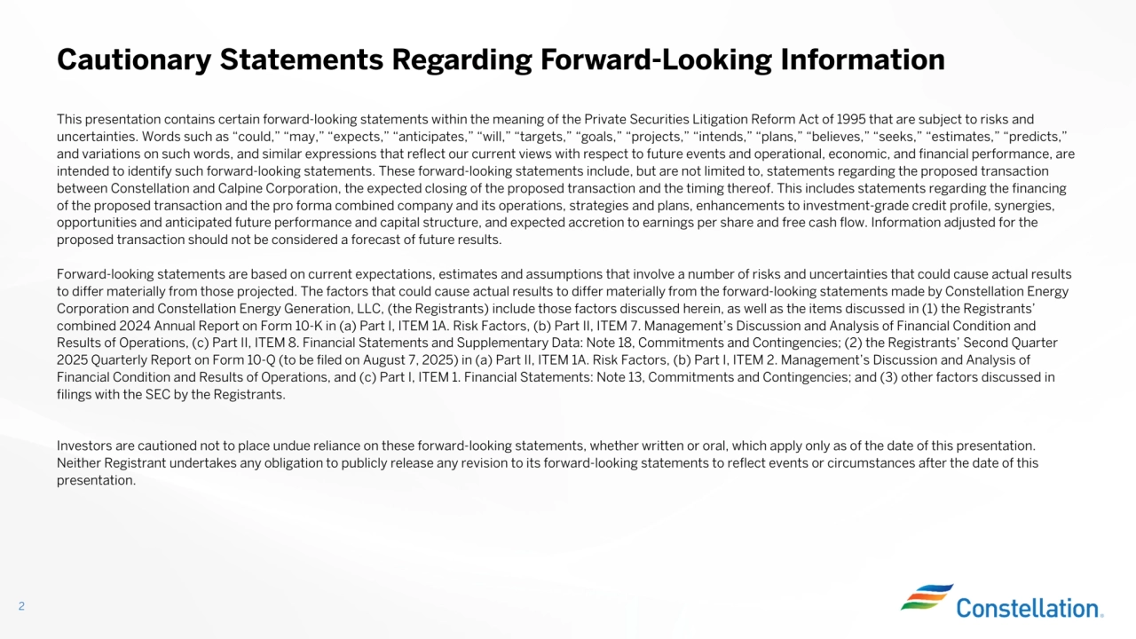 This presentation contains certain forward-looking statements within the meaning of the Private Securities Litigation Reform Act of 1995 that are subject to risks and
uncertainties. Words such as “could,” “may,” “expects,” “anticipates,” “will,” “targets,” “goals,” “projects,” “intends,” “plans,” “believes,” “seeks,” “estimates,” “predicts,”
and variations on such words, and similar expressions that reflect our current views with respect to future events and operational, economic, and financial performance, are intended to identify such forward-looking statements. These forward-looking statements include, but are not limited to, statements regarding the proposed transaction
between Constellation and Calpine Corporation, the expected closing of the proposed transaction and the timing thereof. This includes statements regarding the financing
of the proposed transaction and the pro forma combined company and its operations, strategies and plans, enhancements to investment-grade credit profile, synergies,
opportunities and anticipated future performance and capital structure, and expected accretion to earnings per share and free cash flow. Information adjusted for the
proposed transaction should not be considered a forecast of future results.Forward-looking statements are based on current expectations, estimates and assumptions that involve a number of risks and uncertainties that could cause actual results to differ materially from those projected. The factors that could cause actual results to differ materially from the forward-looking statements made by Constellation Energy
Corporation and Constellation Energy Generation, LLC, (the Registrants) include those factors discussed herein, as well as the items discussed in (1) the Registrants’ combined 2024 Annual Report on Form 10-K in (a) Part I, ITEM 1A. Risk Factors, (b) Part II, ITEM 7. Management’s Discussion and Analysis of Financial Condition and
Results of Operations, (c) Part II, ITEM 8. Financial Statements and Supplementary Data: Note 18, Commitments and Contingencies; (2) the Registrants’ Second Quarter
2025 Quarterly Report on Form 10-Q (to be filed on August 7, 2025) in (a) Part II, ITEM 1A. Risk Factors, (b) Part I, ITEM 2. Management’s Discussion and Analysis of
Financial Condition and Results of Operations, and (c) Part I, ITEM 1. Financial Statements: Note 13, Commitments and Contingencies; and (3) other factors discussed in
filings with the SEC by the Registrants.Investors are cautioned not to place undue reliance on these forward-looking statements, whether written or oral, which apply only as of the date of this presentation.
Neither Registrant undertakes any obligation to publicly release any revision to its forward-looking statements to reflect events or circumstances after the date of this presentation.
Cautionary Statements Regarding Forward-Looking Information
2