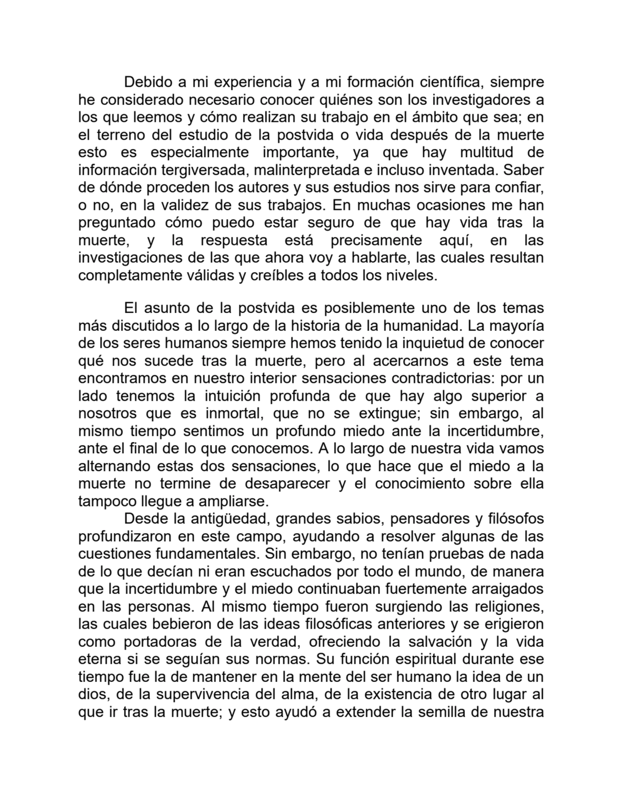 Debido a mi experiencia y a mi formación científica, siempre
he considerado necesario conocer quiénes son los investigadores a
los que leemos y cómo realizan su trabajo en el ámbito que sea; en
el terreno del estudio de la postvida o vida después de la muerte
esto es especialmente importante, ya que hay multitud de
información tergiversada, malinterpretada e incluso inventada. Saber
de dónde proceden los autores y sus estudios nos sirve para confiar,
o no, en la validez de sus trabajos. En muchas ocasiones me han
preguntado cómo puedo estar seguro de que hay vida tras la
muerte, y la respuesta está precisamente aquí, en las
investigaciones de las que ahora voy a hablarte, las cuales resultan
completamente válidas y creíbles a todos los niveles.
El asunto de la postvida es posiblemente uno de los temas
más discutidos a lo largo de la historia de la humanidad. La mayoría
de los seres humanos siempre hemos tenido la inquietud de conocer
qué nos sucede tras la muerte, pero al acercarnos a este tema
encontramos en nuestro interior sensaciones contradictorias: por un
lado tenemos la intuición profunda de que hay algo superior a
nosotros que es inmortal, que no se extingue; sin embargo, al
mismo tiempo sentimos un profundo miedo ante la incertidumbre,
ante el final de lo que conocemos. A lo largo de nuestra vida vamos
alternando estas dos sensaciones, lo que hace que el miedo a la
muerte no termine de desaparecer y el conocimiento sobre ella
tampoco llegue a ampliarse.
Desde la antigüedad, grandes sabios, pensadores y filósofos
profundizaron en este campo, ayudando a resolver algunas de las
cuestiones fundamentales. Sin embargo, no tenían pruebas de nada
de lo que decían ni eran escuchados por todo el mundo, de manera
que la incertidumbre y el miedo continuaban fuertemente arraigados
en las personas. Al mismo tiempo fueron surgiendo las religiones,
las cuales bebieron de las ideas filosóficas anteriores y se erigieron
como portadoras de la verdad, ofreciendo la salvación y la vida
eterna si se seguían sus normas. Su función espiritual durante ese
tiempo fue la de mantener en la mente del ser humano la idea de un
dios, de la supervivencia del alma, de la existencia de otro lugar al
que ir tras la muerte; y esto ayudó a extender la semilla de nuestra
