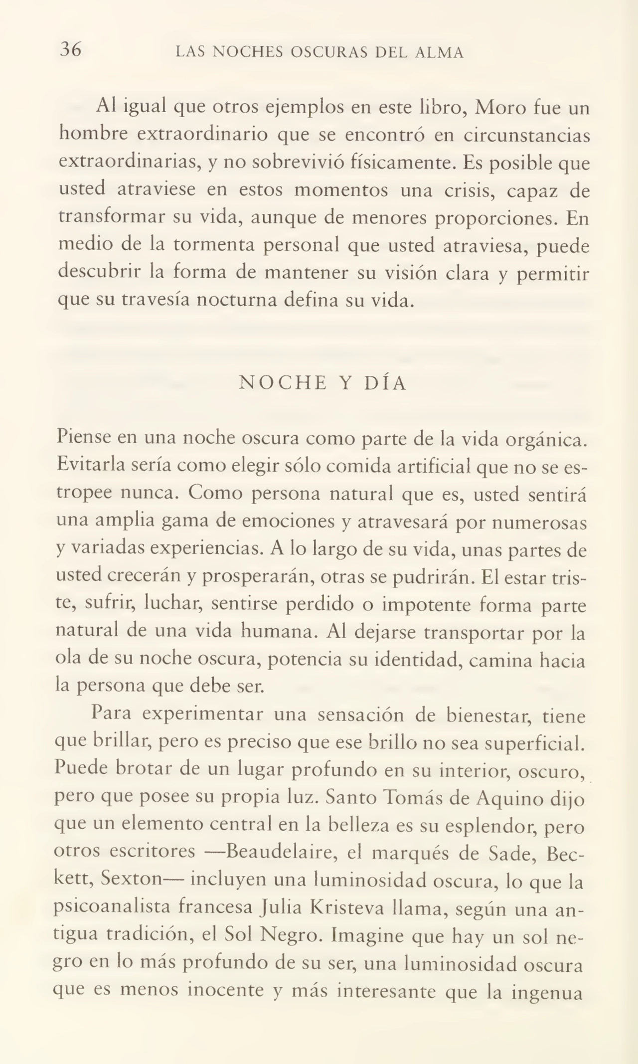 36 LAS NOCHES OSCURAS DEL ALMA
Al igual que otros ejemplos en este libro, Moro fue un
hombre extraordinario que se encontró en circunstancias
extraordinarias, y no sobrevivió físicamente. Es posible que
usted atraviese en estos momentos una crisis, capaz de
transformar su vida, aunque de menores proporciones. En
medio de la tormenta personal que usted atraviesa, puede
descubrir la forma de mantener su visión clara y permitir
que su travesía nocturna defina su vida.
NOCHE Y DÍA
Piense en una noche oscura como parte de la vida orgánica.
Evitarla sería como elegir sólo comida artificial que no se es¬
tropee nunca. Como persona natural que es, usted sentirá
una amplia gama de emociones y atravesará por numerosas
y variadas experiencias. A lo largo de su vida, unas partes de
usted crecerán y prosperarán, otras se pudrirán. El estar tris¬
te, sufrir, luchar, sentirse perdido o impotente forma parte
natural de una vida humana. Al dejarse transportar por la
ola de su noche oscura, potencia su identidad, camina hacia
la persona que debe ser.
Para experimentar una sensación de bienestar, tiene
que brillar, pero es preciso que ese brillo no sea superficial.
Puede brotar de un lugar profundo en su interior, oscuro,
pero que posee su propia luz. Santo Tomás de Aquino dijo
que un elemento central en la belleza es su esplendor, pero
otros escritores —Beaudelaire, el marqués de Sade, Beckett, Sexton— incluyen una luminosidad oscura, lo que la
psicoanalista francesa Julia Kristeva llama, según una an¬
tigua tradición, el Sol Negro. Imagine que hay un sol ne¬
gro en lo más profundo de su ser, una luminosidad oscura
que es menos inocente y más interesante que la ingenua