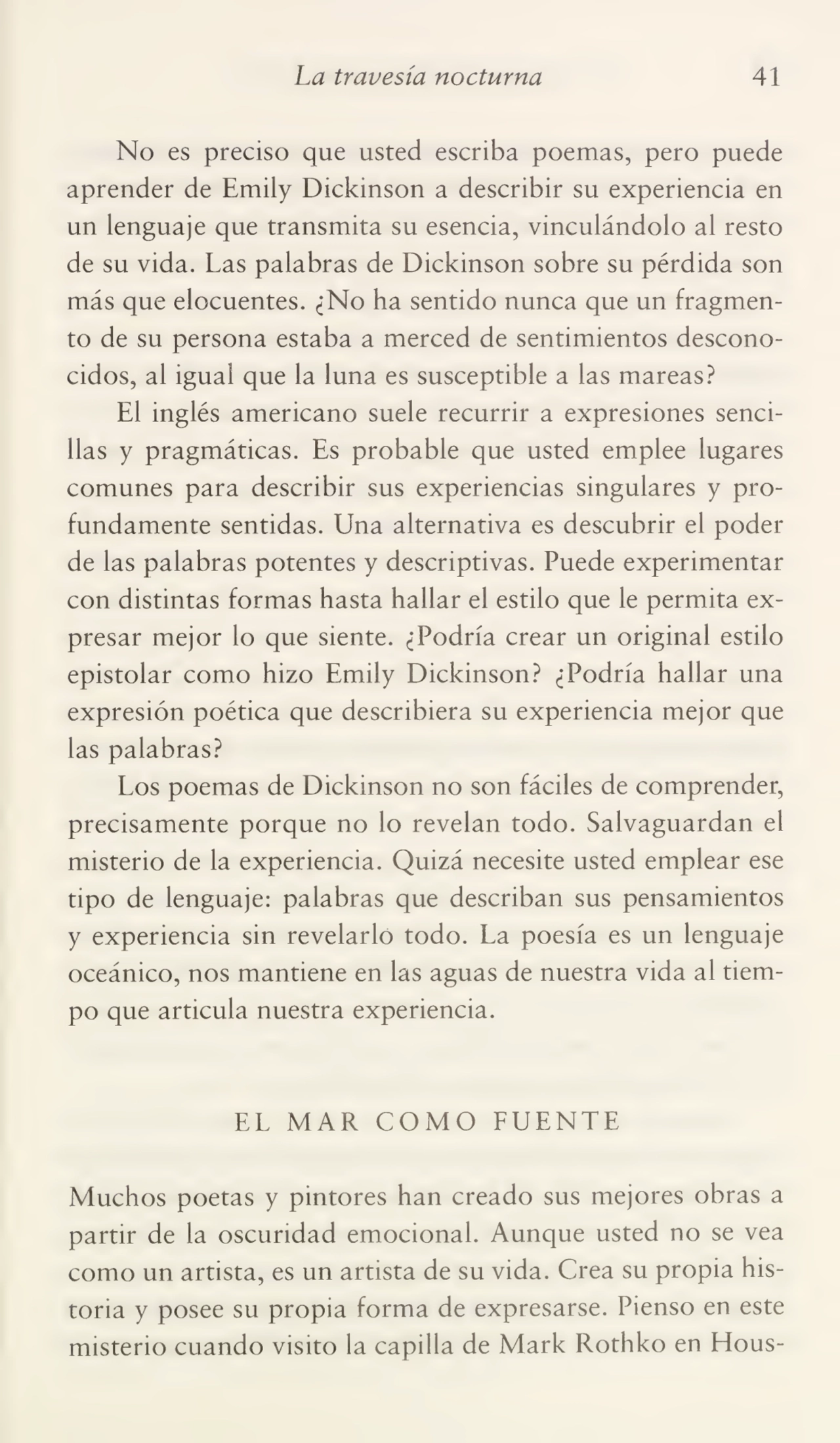 La travesía nocturna 41
No es preciso que usted escriba poemas, pero puede
aprender de Emily Dickinson a describir su experiencia en
un lenguaje que transmita su esencia, vinculándolo al resto
de su vida. Las palabras de Dickinson sobre su pérdida son
más que elocuentes. ¿No ha sentido nunca que un fragmen¬
to de su persona estaba a merced de sentimientos descono¬
cidos, al igual que la luna es susceptible a las mareas?
El inglés americano suele recurrir a expresiones senci¬
llas y pragmáticas. Es probable que usted emplee lugares
comunes para describir sus experiencias singulares y pro¬
fundamente sentidas. Una alternativa es descubrir el poder
de las palabras potentes y descriptivas. Puede experimentar
con distintas formas hasta hallar el estilo que le permita ex¬
presar mejor lo que siente. ¿Podría crear un original estilo
epistolar como hizo Emily Dickinson? ¿Podría hallar una
expresión poética que describiera su experiencia mejor que
las palabras?
Los poemas de Dickinson no son fáciles de comprender,
precisamente porque no lo revelan todo. Salvaguardan el
misterio de la experiencia. Quizá necesite usted emplear ese
tipo de lenguaje: palabras que describan sus pensamientos
y experiencia sin revelarlo todo. La poesía es un lenguaje
oceánico, nos mantiene en las aguas de nuestra vida al tiem¬
po que articula nuestra experiencia.
EL MAR COMO FUENTE
Muchos poetas y pintores han creado sus mejores obras a
partir de la oscuridad emocional. Aunque usted no se vea
como un artista, es un artista de su vida. Crea su propia his¬
toria y posee su propia forma de expresarse. Pienso en este
misterio cuando visito la capilla de Mark Rothko en EIous-