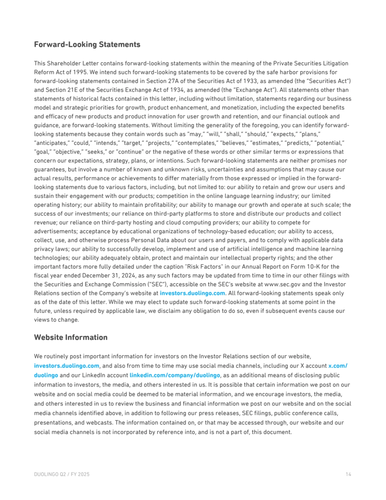 Forward-Looking Statements
This Shareholder Letter contains forward-looking statements within the meaning of the Private Securities Litigation 
Reform Act of 1995. We intend such forward-looking statements to be covered by the safe harbor provisions for 
forward-looking statements contained in Section 27A of the Securities Act of 1933, as amended (the “Securities Act”) 
and Section 21E of the Securities Exchange Act of 1934, as amended (the “Exchange Act”). All statements other than 
statements of historical facts contained in this letter, including without limitation, statements regarding our business 
model and strategic priorities for growth, product enhancement, and monetization, including the expected benefits 
and efficacy of new products and product innovation for user growth and retention, and our financial outlook and 
guidance, are forward-looking statements. Without limiting the generality of the foregoing, you can identify forwardlooking statements because they contain words such as “may,” “will,” “shall,” “should,” “expects,” “plans,” 
“anticipates,” “could,” “intends,” “target,” “projects,” “contemplates,” “believes,” “estimates,” “predicts,” “potential,” 
“goal,” “objective,” “seeks,” or “continue” or the negative of these words or other similar terms or expressions that 
concern our expectations, strategy, plans, or intentions. Such forward-looking statements are neither promises nor 
guarantees, but involve a number of known and unknown risks, uncertainties and assumptions that may cause our 
actual results, performance or achievements to differ materially from those expressed or implied in the forwardlooking statements due to various factors, including, but not limited to: our ability to retain and grow our users and 
sustain their engagement with our products; competition in the online language learning industry; our limited 
operating history; our ability to maintain profitability; our ability to manage our growth and operate at such scale; the 
success of our investments; our reliance on third-party platforms to store and distribute our products and collect 
revenue; our reliance on third-party hosting and cloud computing providers; our ability to compete for 
advertisements; acceptance by educational organizations of technology-based education; our ability to access, 
collect, use, and otherwise process Personal Data about our users and payers, and to comply with applicable data 
privacy laws; our ability to successfully develop, implement and use of artificial intelligence and machine learning 
technologies; our ability adequately obtain, protect and maintain our intellectual property rights; and the other 
important factors more fully detailed under the caption "Risk Factors" in our Annual Report on Form 10-K for the 
fiscal year ended December 31, 2024, as any such factors may be updated from time to time in our other filings with 
the Securities and Exchange Commission (“SEC”), accessible on the SEC’s website at www.sec.gov and the Investor 
Relations section of the Company’s website at investors.duolingo.com. All forward-looking statements speak only 
as of the date of this letter. While we may elect to update such forward-looking statements at some point in the 
future, unless required by applicable law, we disclaim any obligation to do so, even if subsequent events cause our 
views to change.
Website Information
We routinely post important information for investors on the Investor Relations section of our website, 
investors.duolingo.com, and also from time to time may use social media channels, including our X account x.com/
duolingo and our LinkedIn account linkedin.com/company/duolingo, as an additional means of disclosing public 
information to investors, the media, and others interested in us. It is possible that certain information we post on our 
website and on social media could be deemed to be material information, and we encourage investors, the media, 
and others interested in us to review the business and financial information we post on our website and on the social 
media channels identified above, in addition to following our press releases, SEC filings, public conference calls, 
presentations, and webcasts. The information contained on, or that may be accessed through, our website and our 
social media channels is not incorporated by reference into, and is not a part of, this document.
DUOLINGO Q2 / FY 2025 14