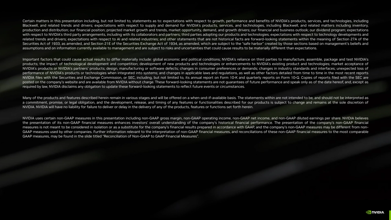 Certain matters in this presentation including, but not limited to, statements as to: expectations with respect to growth, performance and benefits of NVIDIA’s products, services, and technologies, including
Blackwell, and related trends and drivers; expectations with respect to supply and demand for NVIDIA’s products, services, and technologies, including Blackwell, and related matters including inventory,
production and distribution; our financial position; projected market growth and trends, market opportunity, demand, and growth drivers; our financial and business outlook; our dividend program; expectations
with respect to NVIDIA’s third party arrangements, including with its collaborators and partners; third parties adopting our products and technologies; expectations with respect to technology developments and
related trends and drivers; expectations with respect to AI and related industries; and other statements that are not historical facts are forward-looking statements within the meaning of Section 27A of the
Securities Act of 1933, as amended, and Section 21E of the Securities Exchange Act of 1934, as amended, which are subject to the “safe harbor” created by those sections based on management’s beliefs and
assumptions and on information currently available to management and are subject to risks and uncertainties that could cause results to be materially different than expectations.
Important factors that could cause actual results to differ materially include: global economic and political conditions; NVIDIA’s reliance on third parties to manufacture, assemble, package and test NVIDIA’s
products; the impact of technological development and competition; development of new products and technologies or enhancements to NVIDIA’s existing product and technologies; market acceptance of
NVIDIA’s products or NVIDIA’s partners’ products; design, manufacturing or software defects; changes in consumer preferences or demands; changes in industry standards and interfaces; unexpected loss of
performance of NVIDIA’s products or technologies when integrated into systems; and changes in applicable laws and regulations, as well as other factors detailed from time to time in the most recent reports
NVIDIA files with the Securities and Exchange Commission, or SEC, including, but not limited to, its annual report on Form 10-K and quarterly reports on Form 10-Q. Copies of reports filed with the SEC are
posted on the company’s website and are available from NVIDIA without charge. These forward-looking statements are not guarantees of future performance and speak only as of the date hereof, and, except as
required by law, NVIDIA disclaims any obligation to update these forward-looking statements to reflect future events or circumstances.
Many of the products and features described herein remain in various stages and will be offered on a when-and-if-available basis. The statements within are not intended to be, and should not be interpreted as
a commitment, promise, or legal obligation, and the development, release, and timing of any features or functionalities described for our products is subject to change and remains at the sole discretion of
NVIDIA. NVIDIA will have no liability for failure to deliver or delay in the delivery of any of the products, features or functions set forth herein.
NVIDIA uses certain non-GAAP measures in this presentation including non-GAAP gross margin, non-GAAP operating income, non-GAAP net income, and non-GAAP diluted earnings per share. NVIDIA believes
the presentation of its non-GAAP financial measures enhances investors' overall understanding of the company's historical financial performance. The presentation of the company's non-GAAP financial
measures is not meant to be considered in isolation or as a substitute for the company's financial results prepared in accordance with GAAP, and the company's non-GAAP measures may be different from nonGAAP measures used by other companies. Further information relevant to the interpretation of non-GAAP financial measures, and reconciliations of these non-GAAP financial measures to the most comparable
GAAP measures, may be found in the slide titled “Reconciliation of Non-GAAP to GAAP Financial Measures”.
