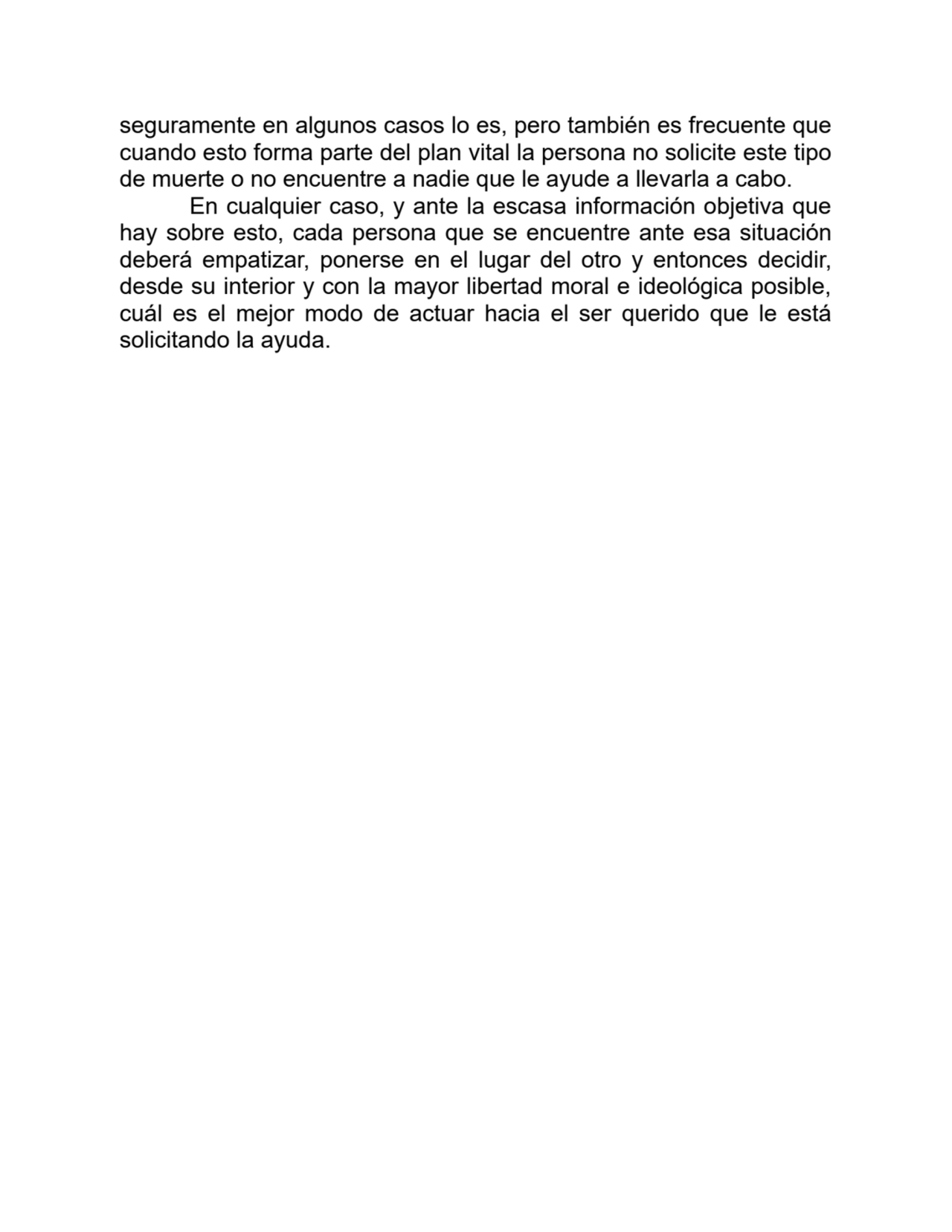 seguramente en algunos casos lo es, pero también es frecuente que
cuando esto forma parte del plan vital la persona no solicite este tipo
de muerte o no encuentre a nadie que le ayude a llevarla a cabo.
En cualquier caso, y ante la escasa información objetiva que
hay sobre esto, cada persona que se encuentre ante esa situación
deberá empatizar, ponerse en el lugar del otro y entonces decidir,
desde su interior y con la mayor libertad moral e ideológica posible,
cuál es el mejor modo de actuar hacia el ser querido que le está
solicitando la ayuda.