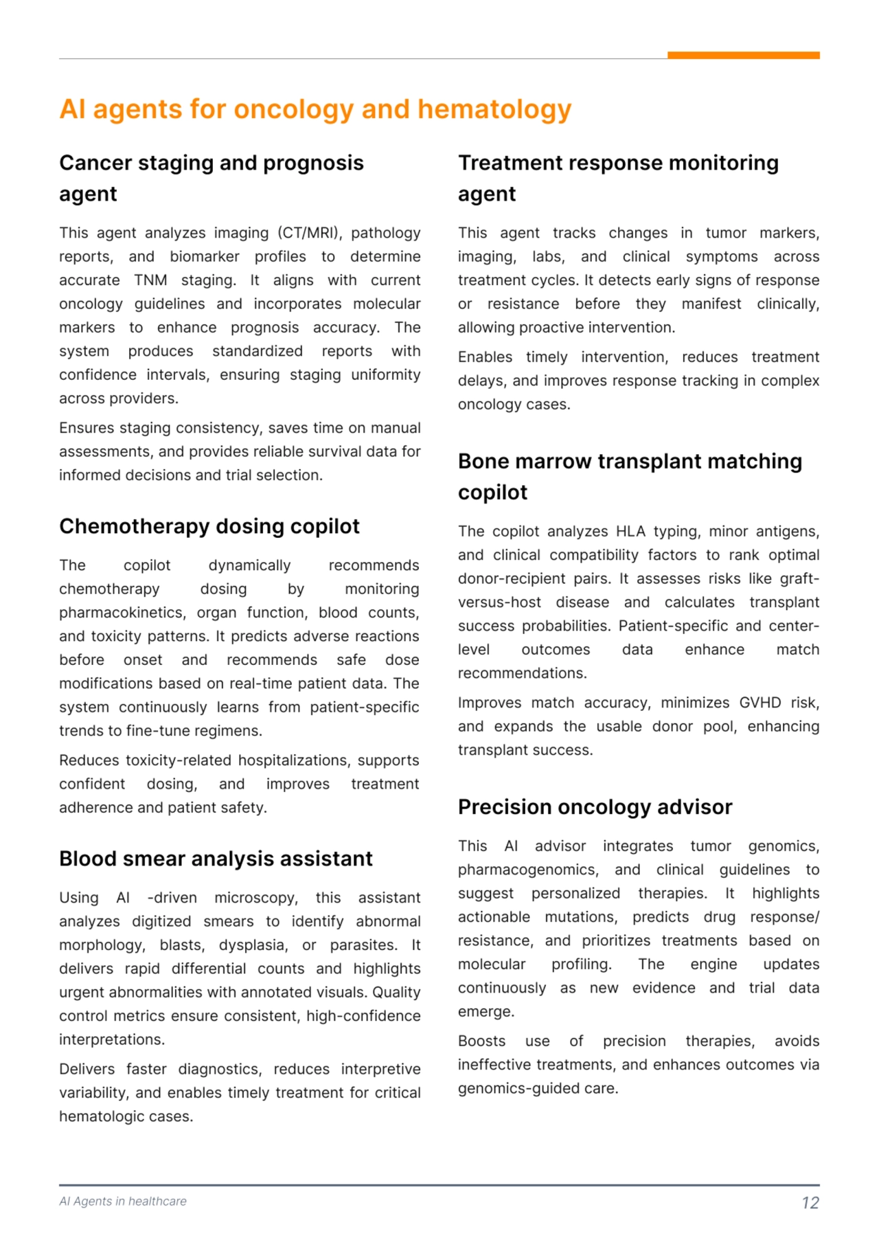 AI Agents in healthcare 12
AI agents for oncology and hematology 
This agent analyzes imaging (CT/MRI), pathology 
reports, and biomarker profiles to determine 
accurate TNM staging. It aligns with current 
oncology guidelines and incorporates molecular 
markers to enhance prognosis accuracy. The 
system produces standardized reports with 
confidence intervals, ensuring staging uniformity 
across providers.

Ensures staging consistency, saves time on manual 
assessments, and provides reliable survival data for 
informed decisions and trial selection. 
This agent tracks changes in tumor markers, 
imaging, labs, and clinical symptoms across 
treatment cycles. It detects early signs of response 
or resistance before they manifest clinically, 
allowing proactive intervention. 

Enables timely intervention, reduces treatment 
delays, and improves response tracking in complex 
oncology cases. 
The copilot analyzes HLA typing, minor antigens, 
and clinical compatibility factors to rank optimal 
donor-recipient pairs. It assesses risks like graftversus-host disease and calculates transplant 
success probabilities. Patient-specific and centerlevel outcomes data enhance match 
recommendations. 

Improves match accuracy, minimizes GVHD risk, 
and expands the usable donor pool, enhancing 
transplant success. 
This AI advisor integrates tumor genomics, 
pharmacogenomics, and clinical guidelines to 
suggest personalized therapies. It highlights 
actionable mutations, predicts drug response/
resistance, and prioritizes treatments based on 
molecular profiling. The engine updates 
continuously as new evidence and trial data 
emerge. 

Boosts use of precision therapies, avoids 
ineffective treatments, and enhances outcomes via 
genomics-guided care. 
Cancer staging and prognosis 
agent
Treatment response monitoring 
agent 
Bone marrow transplant matching 
copilot
Precision oncology advisor
The copilot dynamically recommends 
chemotherapy dosing by monitoring 
pharmacokinetics, organ function, blood counts, 
and toxicity patterns. It predicts adverse reactions 
before onset and recommends safe dose 
modifications based on real-time patient data. The 
system continuously learns from patient-specific 
trends to fine-tune regimens.

Reduces toxicity-related hospitalizations, supports 
confident dosing, and improves treatment 
adherence and patient safety.
Chemotherapy dosing copilot 
Blood smear analysis assistant
Using AI -driven microscopy, this assistant 
analyzes digitized smears to identify abnormal 
morphology, blasts, dysplasia, or parasites. It 
delivers rapid differential counts and highlights 
urgent abnormalities with annotated visuals. Quality 
control metrics ensure consistent, high-confidence 
interpretations.

Delivers faster diagnostics, reduces interpretive 
variability, and enables timely treatment for critical 
hematologic cases. 