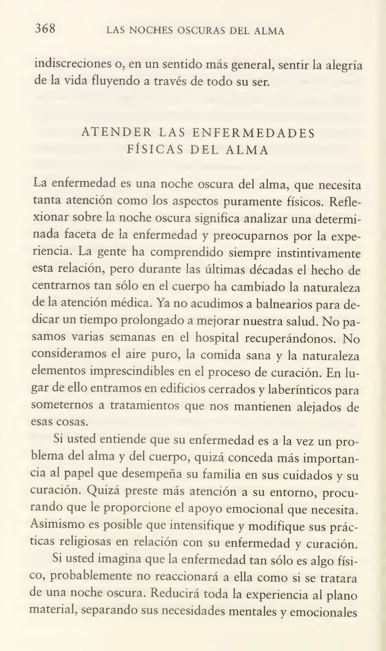 368 LAS NOCHES OSCURAS DEL ALMA
indiscreciones o, en un sentido más general, sentir la alegría
de la vida fluyendo a través de todo su ser.
ATENDER LAS ENFERMEDADES
FÍSICAS DEL ALMA
La enfermedad es una noche oscura del alma, que necesita
tanta atención como los aspectos puramente físicos. Refle¬
xionar sobre la noche oscura significa analizar una determi¬
nada faceta de la enfermedad y preocuparnos por la expe¬
riencia. La gente ha comprendido siempre instintivamente
esta relación, pero durante las últimas décadas el hecho de
centramos tan sólo en el cuerpo ha cambiado la naturaleza
de la atención médica. Ya no acudimos a balnearios para de¬
dicar un tiempo prolongado a mejorar nuestra salud. No pa¬
samos varias semanas en el hospital recuperándonos. No
consideramos el aire puro, la comida sana y la naturaleza
elementos imprescindibles en el proceso de curación. En lu¬
gar de ello entramos en edificios cerrados y laberínticos para
sometemos a tratamientos que nos mantienen alejados de
esas cosas.
Si usted entiende que su enfermedad es a la vez un pro¬
blema del alma y del cuerpo, quizá conceda más importan¬
cia al papel que desempeña su familia en sus cuidados y su
curación. Quizá preste más atención a su entorno, procu¬
rando que le proporcione el apoyo emocional que necesita.
Asimismo es posible que intensifique y modifique sus prác¬
ticas religiosas en relación con su enfermedad y curación.
Si usted imagina que la enfermedad tan sólo es algo físi¬
co, probablemente no reaccionará a ella como si se tratara
de una noche oscura. Reducirá toda la experiencia al plano
material, separando sus necesidades mentales y emocionales