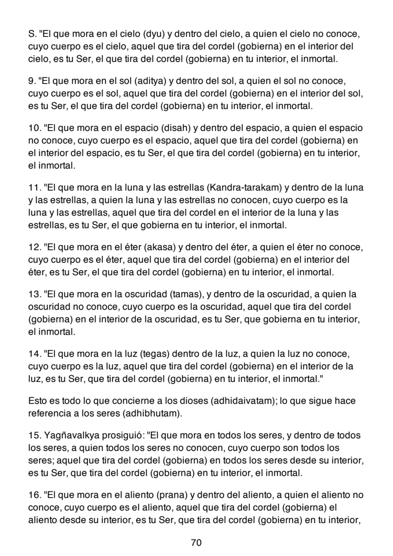 S. "El que mora en el cielo (dyu) y dentro del cielo, a quien el cielo no conoce,
cuyo cuerpo es el cielo, aquel que tira del cordel (gobierna) en el interior del
cielo, es tu Ser, el que tira del cordel (gobierna) en tu interior, el inmortal.
9. "El que mora en el sol (aditya) y dentro del sol, a quien el sol no conoce,
cuyo cuerpo es el sol, aquel que tira del cordel (gobierna) en el interior del sol,
es tu Ser, el que tira del cordel (gobierna) en tu interior, el inmortal.
10. "El que mora en el espacio (disah) y dentro del espacio, a quien el espacio
no conoce, cuyo cuerpo es el espacio, aquel que tira del cordel (gobierna) en
el interior del espacio, es tu Ser, el que tira del cordel (gobierna) en tu interior,
el inmortal.
11. "El que mora en la luna y las estrellas (Kandra-tarakam) y dentro de la luna
y las estrellas, a quien la luna y las estrellas no conocen, cuyo cuerpo es la
luna y las estrellas, aquel que tira del cordel en el interior de la luna y las
estrellas, es tu Ser, el que gobierna en tu interior, el inmortal.
12. "El que mora en el éter (akasa) y dentro del éter, a quien el éter no conoce,
cuyo cuerpo es el éter, aquel que tira del cordel (gobierna) en el interior del
éter, es tu Ser, el que tira del cordel (gobierna) en tu interior, el inmortal.
13. "El que mora en la oscuridad (tamas), y dentro de la oscuridad, a quien la
oscuridad no conoce, cuyo cuerpo es la oscuridad, aquel que tira del cordel
(gobierna) en el interior de la oscuridad, es tu Ser, que gobierna en tu interior,
el inmortal.
14. "El que mora en la luz (tegas) dentro de la luz, a quien la luz no conoce,
cuyo cuerpo es la luz, aquel que tira del cordel (gobierna) en el interior de la
luz, es tu Ser, que tira del cordel (gobierna) en tu interior, el inmortal."
Esto es todo lo que concierne a los dioses (adhidaivatam); lo que sigue hace
referencia a los seres (adhibhutam).
15. Yagñavalkya prosiguió: "El que mora en todos los seres, y dentro de todos
los seres, a quien todos los seres no conocen, cuyo cuerpo son todos los
seres; aquel que tira del cordel (gobierna) en todos los seres desde su interior,
es tu Ser, que tira del cordel (gobierna) en tu interior, el inmortal.
16. "El que mora en el aliento (prana) y dentro del aliento, a quien el aliento no
conoce, cuyo cuerpo es el aliento, aquel que tira del cordel (gobierna) el
aliento desde su interior, es tu Ser, que tira del cordel (gobierna) en tu interior,
70