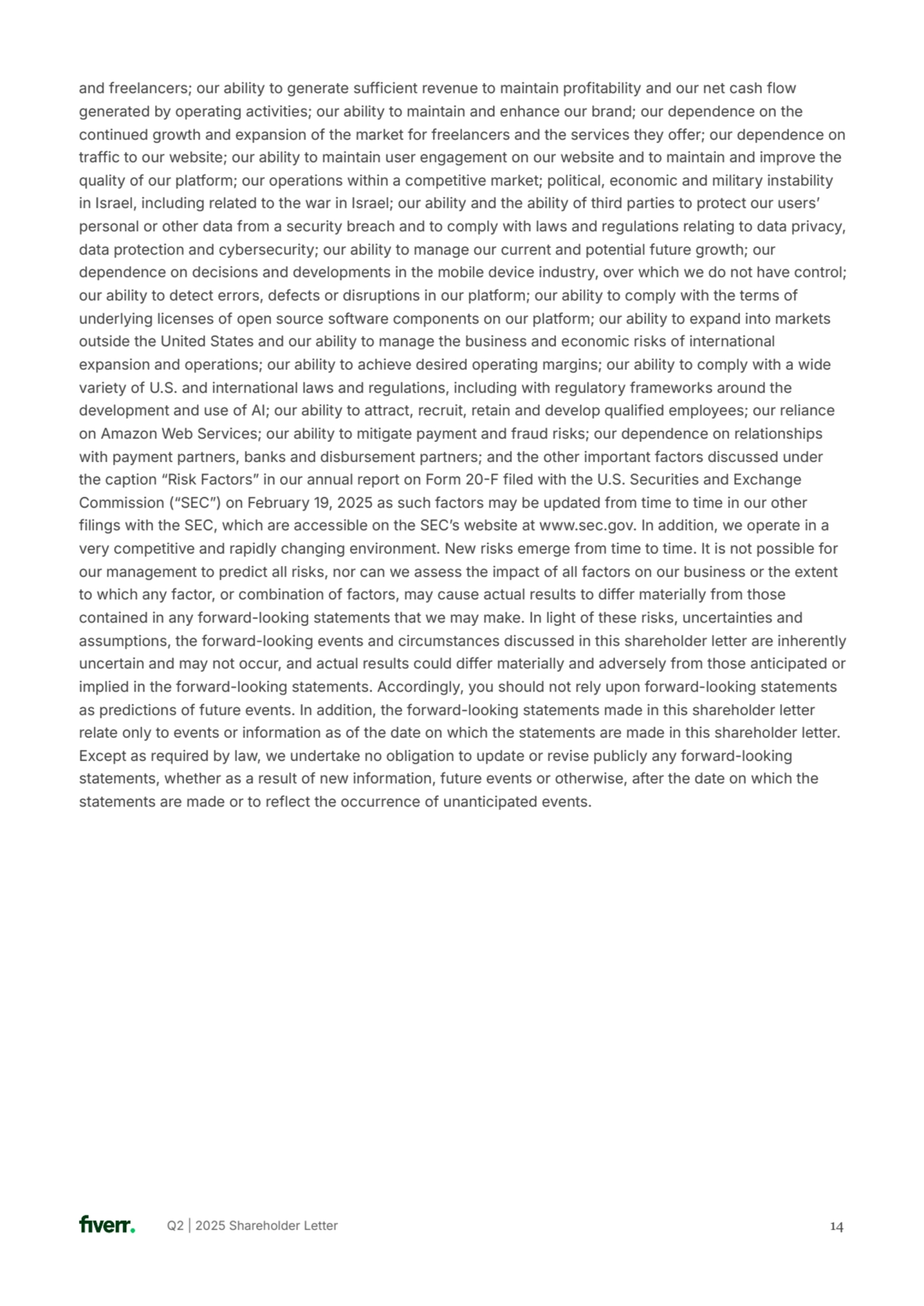 Q2 | 2025 Shareholder Letter 
and freelancers; our ability to generate sufficient revenue to maintain profitability and our net cash flow 
generated by operating activities; our ability to maintain and enhance our brand; our dependence on the 
continued growth and expansion of the market for freelancers and the services they offer; our dependence on 
traffic to our website; our ability to maintain user engagement on our website and to maintain and improve the 
quality of our platform; our operations within a competitive market; political, economic and military instability 
in Israel, including related to the war in Israel; our ability and the ability of third parties to protect our usersʼ 
personal or other data from a security breach and to comply with laws and regulations relating to data privacy, 
data protection and cybersecurity; our ability to manage our current and potential future growth; our 
dependence on decisions and developments in the mobile device industry, over which we do not have control; 
our ability to detect errors, defects or disruptions in our platform; our ability to comply with the terms of 
underlying licenses of open source software components on our platform; our ability to expand into markets 
outside the United States and our ability to manage the business and economic risks of international 
expansion and operations; our ability to achieve desired operating margins; our ability to comply with a wide 
variety of U.S. and international laws and regulations, including with regulatory frameworks around the 
development and use of AI; our ability to attract, recruit, retain and develop qualified employees; our reliance 
on Amazon Web Services; our ability to mitigate payment and fraud risks; our dependence on relationships 
with payment partners, banks and disbursement partners; and the other important factors discussed under 
the caption “Risk Factorsˮ in our annual report on Form 20F filed with the U.S. Securities and Exchange 
Commission (“SECˮ) on February 19, 2025 as such factors may be updated from time to time in our other 
filings with the SEC, which are accessible on the SECʼs website at www.sec.gov. In addition, we operate in a 
very competitive and rapidly changing environment. New risks emerge from time to time. It is not possible for 
our management to predict all risks, nor can we assess the impact of all factors on our business or the extent 
to which any factor, or combination of factors, may cause actual results to differ materially from those 
contained in any forward-looking statements that we may make. In light of these risks, uncertainties and 
assumptions, the forward-looking events and circumstances discussed in this shareholder letter are inherently 
uncertain and may not occur, and actual results could differ materially and adversely from those anticipated or 
implied in the forward-looking statements. Accordingly, you should not rely upon forward-looking statements 
as predictions of future events. In addition, the forward-looking statements made in this shareholder letter 
relate only to events or information as of the date on which the statements are made in this shareholder letter. 
Except as required by law, we undertake no obligation to update or revise publicly any forward-looking 
statements, whether as a result of new information, future events or otherwise, after the date on which the 
statements are made or to reflect the occurrence of unanticipated events.
14