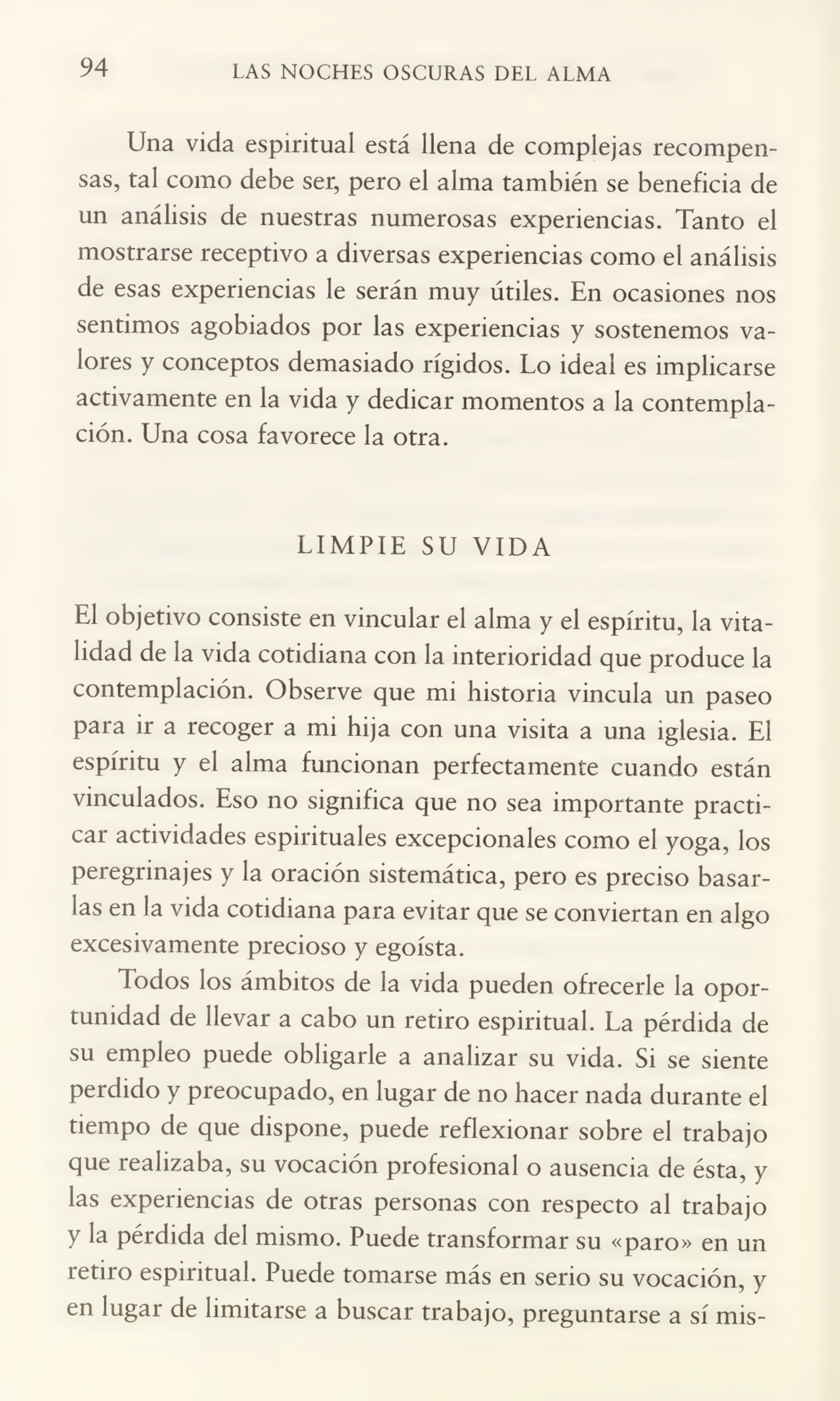 94 LAS NOCHES OSCURAS DEL ALMA
Una vida espiritual está llena de complejas recompen¬
sas, tal como debe ser, pero el alma también se beneficia de
un análisis de nuestras numerosas experiencias. Tanto el
mostrarse receptivo a diversas experiencias como el análisis
de esas experiencias le serán muy útiles. En ocasiones nos
sentimos agobiados por las experiencias y sostenemos va¬
lores y conceptos demasiado rígidos. Lo ideal es implicarse
activamente en la vida y dedicar momentos a la contempla¬
ción. Una cosa favorece la otra.
LIMPIE SU VIDA
El objetivo consiste en vincular el alma y el espíritu, la vita¬
lidad de la vida cotidiana con la interioridad que produce la
contemplación. Observe que mi historia vincula un paseo
para ir a recoger a mi hija con una visita a una iglesia. El
espíritu y el alma funcionan perfectamente cuando están
vinculados. Eso no significa que no sea importante practi¬
car actividades espirituales excepcionales como el yoga, los
peregrinajes y la oración sistemática, pero es preciso basar¬
las en la vida cotidiana para evitar que se conviertan en algo
excesivamente precioso y egoísta.
Todos los ámbitos de la vida pueden ofrecerle la opor¬
tunidad de llevar a cabo un retiro espiritual. La pérdida de
su empleo puede obligarle a analizar su vida. Si se siente
perdido y preocupado, en lugar de no hacer nada durante el
tiempo de que dispone, puede reflexionar sobre el trabajo
que realizaba, su vocación profesional o ausencia de ésta, y
las experiencias de otras personas con respecto al trabajo
y la pérdida del mismo. Puede transformar su «paro» en un
retiro espiritual. Puede tomarse más en serio su vocación, y
en lugar de limitarse a buscar trabajo, preguntarse a sí mis-