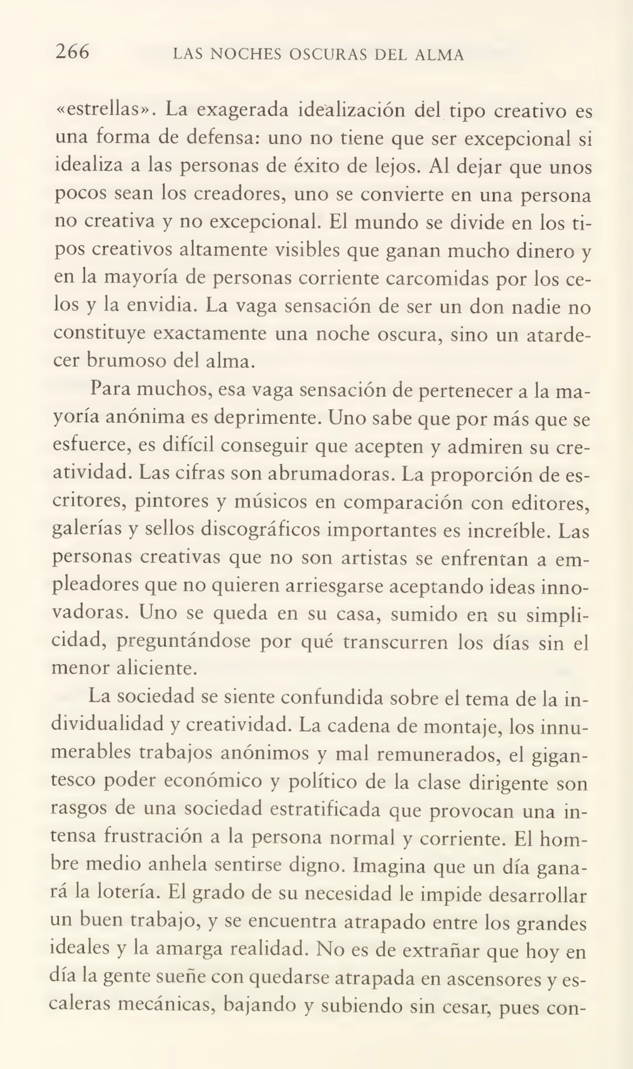 266 LAS NOCHES OSCURAS DEL ALMA
«estrellas». La exagerada idealización del tipo creativo es
una forma de defensa: uno no tiene que ser excepcional si
idealiza a las personas de éxito de lejos. Al dejar que unos
pocos sean los creadores, uno se convierte en una persona
no creativa y no excepcional. El mundo se divide en los ti¬
pos creativos altamente visibles que ganan mucho dinero y
en la mayoría de personas corriente carcomidas por los ce¬
los y la envidia. La vaga sensación de ser un don nadie no
constituye exactamente una noche oscura, sino un atarde¬
cer brumoso del alma.
Para muchos, esa vaga sensación de pertenecer a la ma¬
yoría anónima es deprimente. Uno sabe que por más que se
esfuerce, es difícil conseguir que acepten y admiren su cre¬
atividad. Las cifras son abrumadoras. La proporción de es¬
critores, pintores y músicos en comparación con editores,
galerías y sellos discográficos importantes es increíble. Las
personas creativas que no son artistas se enfrentan a em¬
pleadores que no quieren arriesgarse aceptando ideas inno¬
vadoras. Uno se queda en su casa, sumido en su simpli¬
cidad, preguntándose por qué transcurren los días sin el
menor aliciente.
La sociedad se siente confundida sobre el tema de la in¬
dividualidad y creatividad. La cadena de montaje, los innu¬
merables trabajos anónimos y mal remunerados, el gigan¬
tesco poder económico y político de la clase dirigente son
rasgos de una sociedad estratificada que provocan una in¬
tensa frustración a la persona normal y corriente. El hom¬
bre medio anhela sentirse digno. Imagina que un día gana¬
rá la lotería. El grado de su necesidad le impide desarrollar
un buen trabajo, y se encuentra atrapado entre los grandes
ideales y la amarga realidad. No es de extrañar que hoy en
día la gente sueñe con quedarse atrapada en ascensores y es¬
caleras mecánicas, bajando y subiendo sin cesar, pues con-