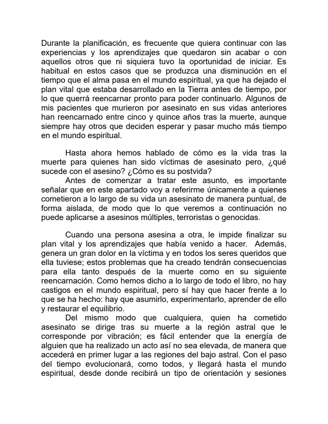 Durante la planificación, es frecuente que quiera continuar con las
experiencias y los aprendizajes que quedaron sin acabar o con
aquellos otros que ni siquiera tuvo la oportunidad de iniciar. Es
habitual en estos casos que se produzca una disminución en el
tiempo que el alma pasa en el mundo espiritual, ya que ha dejado el
plan vital que estaba desarrollado en la Tierra antes de tiempo, por
lo que querrá reencarnar pronto para poder continuarlo. Algunos de
mis pacientes que murieron por asesinato en sus vidas anteriores
han reencarnado entre cinco y quince años tras la muerte, aunque
siempre hay otros que deciden esperar y pasar mucho más tiempo
en el mundo espiritual.
Hasta ahora hemos hablado de cómo es la vida tras la
muerte para quienes han sido víctimas de asesinato pero, ¿qué
sucede con el asesino? ¿Cómo es su postvida?
Antes de comenzar a tratar este asunto, es importante
señalar que en este apartado voy a referirme únicamente a quienes
cometieron a lo largo de su vida un asesinato de manera puntual, de
forma aislada, de modo que lo que veremos a continuación no
puede aplicarse a asesinos múltiples, terroristas o genocidas.
Cuando una persona asesina a otra, le impide finalizar su
plan vital y los aprendizajes que había venido a hacer. Además,
genera un gran dolor en la víctima y en todos los seres queridos que
ella tuviese; estos problemas que ha creado tendrán consecuencias
para ella tanto después de la muerte como en su siguiente
reencarnación. Como hemos dicho a lo largo de todo el libro, no hay
castigos en el mundo espiritual, pero sí hay que hacer frente a lo
que se ha hecho: hay que asumirlo, experimentarlo, aprender de ello
y restaurar el equilibrio.
Del mismo modo que cualquiera, quien ha cometido
asesinato se dirige tras su muerte a la región astral que le
corresponde por vibración; es fácil entender que la energía de
alguien que ha realizado un acto así no sea elevada, de manera que
accederá en primer lugar a las regiones del bajo astral. Con el paso
del tiempo evolucionará, como todos, y llegará hasta el mundo
espiritual, desde donde recibirá un tipo de orientación y sesiones
