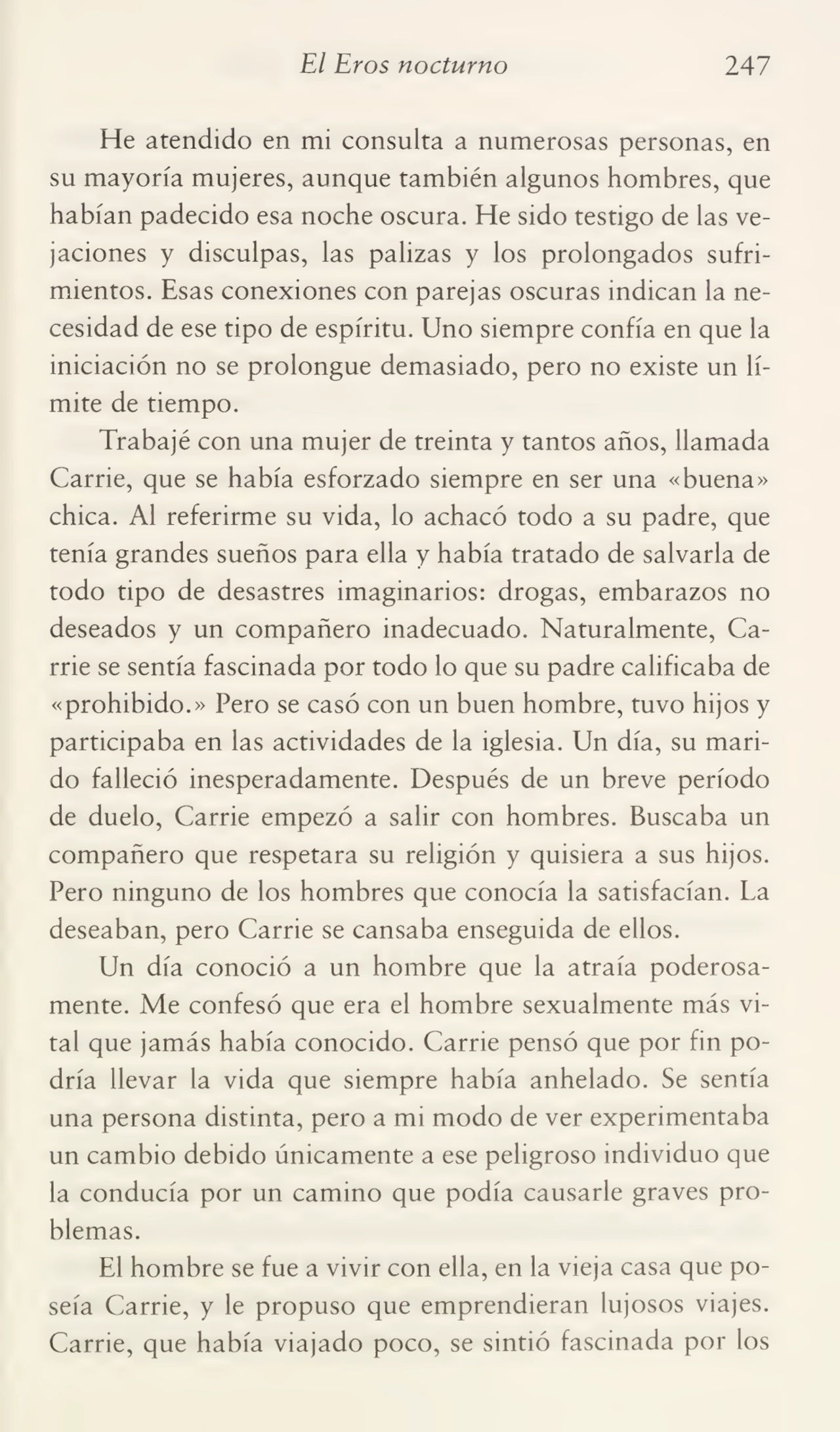 El Eros nocturno 247
He atendido en mi consulta a numerosas personas, en
su mayoría mujeres, aunque también algunos hombres, que
habían padecido esa noche oscura. He sido testigo de las ve¬
jaciones y disculpas, las palizas y los prolongados sufri¬
mientos. Esas conexiones con parejas oscuras indican la ne¬
cesidad de ese tipo de espíritu. Uno siempre confía en que la
iniciación no se prolongue demasiado, pero no existe un lí¬
mite de tiempo.
Trabajé con una mujer de treinta y tantos años, llamada
Carrie, que se había esforzado siempre en ser una «buena»
chica. Al referirme su vida, lo achacó todo a su padre, que
tenía grandes sueños para ella y había tratado de salvarla de
todo tipo de desastres imaginarios: drogas, embarazos no
deseados y un compañero inadecuado. Naturalmente, Ca¬
rrie se sentía fascinada por todo lo que su padre calificaba de
«prohibido.» Pero se casó con un buen hombre, tuvo hijos y
participaba en las actividades de la iglesia. Un día, su mari¬
do falleció inesperadamente. Después de un breve período
de duelo, Carrie empezó a salir con hombres. Buscaba un
compañero que respetara su religión y quisiera a sus hijos.
Pero ninguno de los hombres que conocía la satisfacían. La
deseaban, pero Carrie se cansaba enseguida de ellos.
Un día conoció a un hombre que la atraía poderosa¬
mente. Me confesó que era el hombre sexualmente más vi¬
tal que jamás había conocido. Carrie pensó que por fin po¬
dría llevar la vida que siempre había anhelado. Se sentía
una persona distinta, pero a mi modo de ver experimentaba
un cambio debido únicamente a ese peligroso individuo que
la conducía por un camino que podía causarle graves pro¬
blemas.
El hombre se fue a vivir con ella, en la vieja casa que po¬
seía Carrie, y le propuso que emprendieran lujosos viajes.
Carrie, que había viajado poco, se sintió fascinada por los