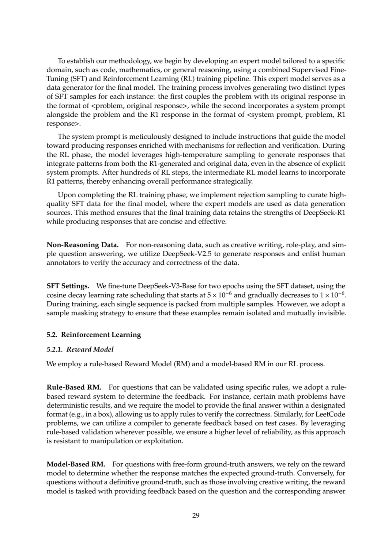 To establish our methodology, we begin by developing an expert model tailored to a specific
domain, such as code, mathematics, or general reasoning, using a combined Supervised FineTuning (SFT) and Reinforcement Learning (RL) training pipeline. This expert model serves as a
data generator for the final model. The training process involves generating two distinct types
of SFT samples for each instance: the first couples the problem with its original response in
the format of <problem, original response>, while the second incorporates a system prompt
alongside the problem and the R1 response in the format of <system prompt, problem, R1
response>.
The system prompt is meticulously designed to include instructions that guide the model
toward producing responses enriched with mechanisms for reflection and verification. During
the RL phase, the model leverages high-temperature sampling to generate responses that
integrate patterns from both the R1-generated and original data, even in the absence of explicit
system prompts. After hundreds of RL steps, the intermediate RL model learns to incorporate
R1 patterns, thereby enhancing overall performance strategically.
Upon completing the RL training phase, we implement rejection sampling to curate highquality SFT data for the final model, where the expert models are used as data generation
sources. This method ensures that the final training data retains the strengths of DeepSeek-R1
while producing responses that are concise and effective.
Non-Reasoning Data. For non-reasoning data, such as creative writing, role-play, and simple question answering, we utilize DeepSeek-V2.5 to generate responses and enlist human
annotators to verify the accuracy and correctness of the data.
SFT Settings. We fine-tune DeepSeek-V3-Base for two epochs using the SFT dataset, using the
cosine decay learning rate scheduling that starts at 5 × 10−6 and gradually decreases to 1 × 10−6.
During training, each single sequence is packed from multiple samples. However, we adopt a
sample masking strategy to ensure that these examples remain isolated and mutually invisible.
5.2. Reinforcement Learning
5.2.1. Reward Model
We employ a rule-based Reward Model (RM) and a model-based RM in our RL process.
Rule-Based RM. For questions that can be validated using specific rules, we adopt a rulebased reward system to determine the feedback. For instance, certain math problems have
deterministic results, and we require the model to provide the final answer within a designated
format (e.g., in a box), allowing us to apply rules to verify the correctness. Similarly, for LeetCode
problems, we can utilize a compiler to generate feedback based on test cases. By leveraging
rule-based validation wherever possible, we ensure a higher level of reliability, as this approach
is resistant to manipulation or exploitation.
Model-Based RM. For questions with free-form ground-truth answers, we rely on the reward
model to determine whether the response matches the expected ground-truth. Conversely, for
questions without a definitive ground-truth, such as those involving creative writing, the reward
model is tasked with providing feedback based on the question and the corresponding answer
29