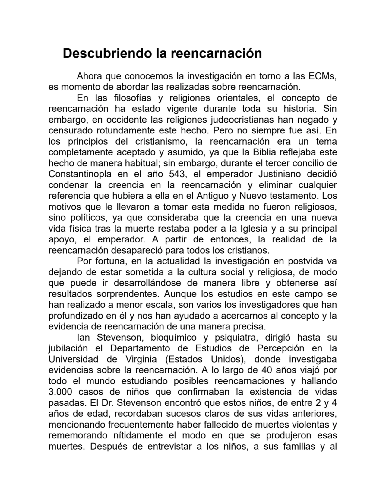 Descubriendo la reencarnación
Ahora que conocemos la investigación en torno a las ECMs,
es momento de abordar las realizadas sobre reencarnación.
En las filosofías y religiones orientales, el concepto de
reencarnación ha estado vigente durante toda su historia. Sin
embargo, en occidente las religiones judeocristianas han negado y
censurado rotundamente este hecho. Pero no siempre fue así. En
los principios del cristianismo, la reencarnación era un tema
completamente aceptado y asumido, ya que la Biblia reflejaba este
hecho de manera habitual; sin embargo, durante el tercer concilio de
Constantinopla en el año 543, el emperador Justiniano decidió
condenar la creencia en la reencarnación y eliminar cualquier
referencia que hubiera a ella en el Antiguo y Nuevo testamento. Los
motivos que le llevaron a tomar esta medida no fueron religiosos,
sino políticos, ya que consideraba que la creencia en una nueva
vida física tras la muerte restaba poder a la Iglesia y a su principal
apoyo, el emperador. A partir de entonces, la realidad de la
reencarnación desapareció para todos los cristianos.
Por fortuna, en la actualidad la investigación en postvida va
dejando de estar sometida a la cultura social y religiosa, de modo
que puede ir desarrollándose de manera libre y obtenerse así
resultados sorprendentes. Aunque los estudios en este campo se
han realizado a menor escala, son varios los investigadores que han
profundizado en él y nos han ayudado a acercarnos al concepto y la
evidencia de reencarnación de una manera precisa.
Ian Stevenson, bioquímico y psiquiatra, dirigió hasta su
jubilación el Departamento de Estudios de Percepción en la
Universidad de Virginia (Estados Unidos), donde investigaba
evidencias sobre la reencarnación. A lo largo de 40 años viajó por
todo el mundo estudiando posibles reencarnaciones y hallando
3.000 casos de niños que confirmaban la existencia de vidas
pasadas. El Dr. Stevenson encontró que estos niños, de entre 2 y 4
años de edad, recordaban sucesos claros de sus vidas anteriores,
mencionando frecuentemente haber fallecido de muertes violentas y
rememorando nítidamente el modo en que se produjeron esas
muertes. Después de entrevistar a los niños, a sus familias y al