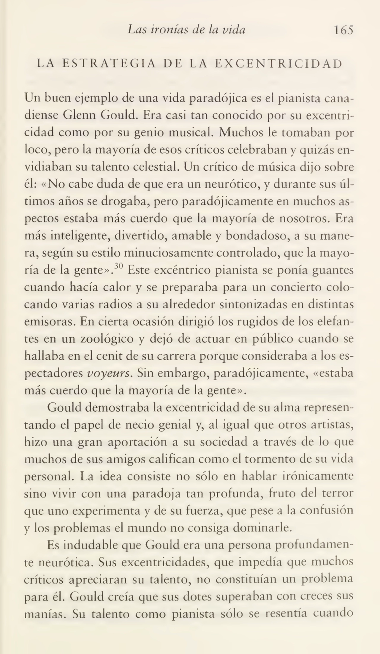 Las ironías de la vida 165
LA ESTRATEGIA DE LA EXCENTRICIDAD
Un buen ejemplo de una vida paradójica es el pianista cana¬
diense Glenn Gould. Era casi tan conocido por su excentri¬
cidad como por su genio musical. Muchos le tomaban por
loco, pero la mayoría de esos críticos celebraban y quizás en¬
vidiaban su talento celestial. Un crítico de música dijo sobre
él: «No cabe duda de que era un neurótico, y durante sus úl¬
timos años se drogaba, pero paradójicamente en muchos as¬
pectos estaba más cuerdo que la mayoría de nosotros. Era
más inteligente, divertido, amable y bondadoso, a su mane¬
ra, según su estilo minuciosamente controlado, que la mayo¬
ría de la gente».J° Este excéntrico pianista se ponía guantes
cuando hacía calor y se preparaba para un concierto colo¬
cando varias radios a su alrededor sintonizadas en distintas
emisoras. En cierta ocasión dirigió los rugidos de los elefan¬
tes en un zoológico y dejó de actuar en público cuando se
hallaba en el cénit de su carrera porque consideraba a los es¬
pectadores voyeurs. Sin embargo, paradójicamente, «estaba
más cuerdo que la mayoría de la gente».
Gould demostraba la excentricidad de su alma represen¬
tando el papel de necio genial y, al igual que otros artistas,
hizo una gran aportación a su sociedad a través de lo que
muchos de sus amigos califican como el tormento de su vida
personal. La idea consiste no sólo en hablar irónicamente
sino vivir con una paradoja tan profunda, fruto del terror
que uno experimenta y de su fuerza, que pese a la confusión
y los problemas el mundo no consiga dominarle.
Es indudable que Gould era una persona profundamen¬
te neurótica. Sus excentricidades, que impedía que muchos
críticos apreciaran su talento, no constituían un problema
para él. Gould creía que sus dotes superaban con creces sus
manías. Su talento como pianista sólo se resentía cuando