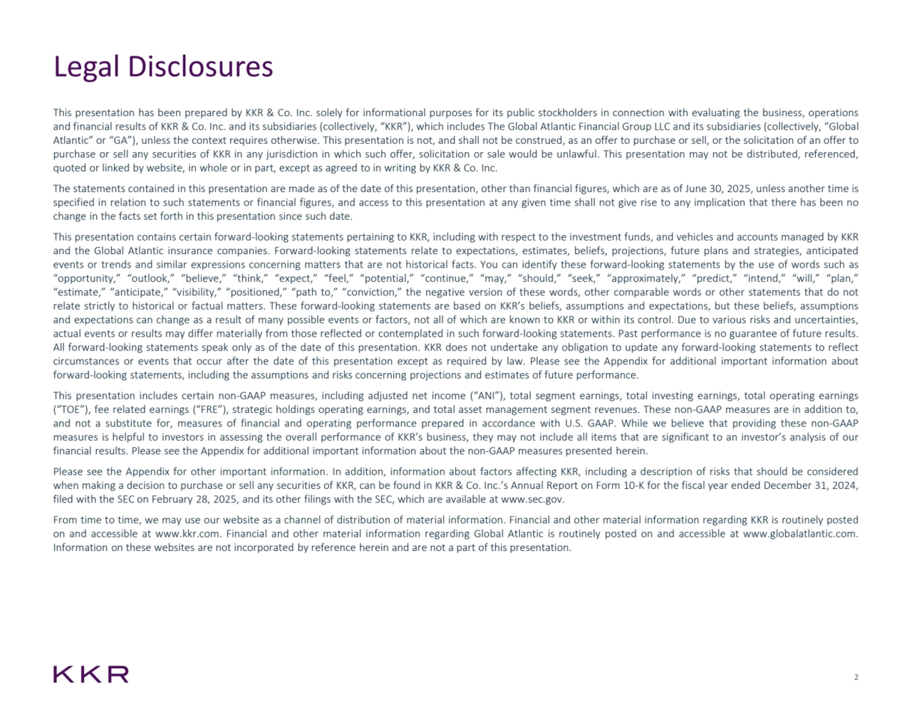 2
Legal Disclosures
This presentation has been prepared by KKR & Co. Inc. solely for informational purposes for its public stockholders in connection with evaluating the business, operations
and financial results of KKR & Co. Inc. and its subsidiaries (collectively, “KKR”), which includes The Global Atlantic Financial Group LLC and its subsidiaries (collectively, “Global
Atlantic” or “GA”), unless the context requires otherwise. This presentation is not, and shall not be construed, as an offer to purchase or sell, or the solicitation of an offer to
purchase or sell any securities of KKR in any jurisdiction in which such offer, solicitation or sale would be unlawful. This presentation may not be distributed, referenced,
quoted or linked by website, in whole or in part, except as agreed to in writing by KKR & Co. Inc.
The statements contained in this presentation are made as of the date of this presentation, other than financial figures, which are as of June 30, 2025, unless another time is
specified in relation to such statements or financial figures, and access to this presentation at any given time shall not give rise to any implication that there has been no
change in the facts set forth in this presentation since such date. 
This presentation contains certain forward-looking statements pertaining to KKR, including with respect to the investment funds, and vehicles and accounts managed by KKR
and the Global Atlantic insurance companies. Forward-looking statements relate to expectations, estimates, beliefs, projections, future plans and strategies, anticipated
events or trends and similar expressions concerning matters that are not historical facts. You can identify these forward-looking statements by the use of words such as
“opportunity,” “outlook,” “believe,” “think,” “expect,” “feel,” “potential,” “continue,” “may,” “should,” “seek,” “approximately,” “predict,” “intend,” “will,” “plan,”
“estimate,” “anticipate,” “visibility,” “positioned,” “path to,” “conviction,” the negative version of these words, other comparable words or other statements that do not
relate strictly to historical or factual matters. These forward-looking statements are based on KKR’s beliefs, assumptions and expectations, but these beliefs, assumptions
and expectations can change as a result of many possible events or factors, not all of which are known to KKR or within its control. Due to various risks and uncertainties,
actual events or results may differ materially from those reflected or contemplated in such forward-looking statements. Past performance is no guarantee of future results.
All forward-looking statements speak only as of the date of this presentation. KKR does not undertake any obligation to update any forward-looking statements to reflect
circumstances or events that occur after the date of this presentation except as required by law. Please see the Appendix for additional important information about
forward-looking statements, including the assumptions and risks concerning projections and estimates of future performance.
This presentation includes certain non-GAAP measures, including adjusted net income (“ANI”), total segment earnings, total investing earnings, total operating earnings
(“TOE”), fee related earnings (“FRE”), strategic holdings operating earnings, and total asset management segment revenues. These non-GAAP measures are in addition to,
and not a substitute for, measures of financial and operating performance prepared in accordance with U.S. GAAP. While we believe that providing these non-GAAP
measures is helpful to investors in assessing the overall performance of KKR’s business, they may not include all items that are significant to an investor’s analysis of our
financial results. Please see the Appendix for additional important information about the non-GAAP measures presented herein.
Please see the Appendix for other important information. In addition, information about factors affecting KKR, including a description of risks that should be considered
when making a decision to purchase or sell any securities of KKR, can be found in KKR & Co. Inc.’s Annual Report on Form 10-K for the fiscal year ended December 31, 2024,
filed with the SEC on February 28, 2025, and its other filings with the SEC, which are available at www.sec.gov.
From time to time, we may use our website as a channel of distribution of material information. Financial and other material information regarding KKR is routinely posted
on and accessible at www.kkr.com. Financial and other material information regarding Global Atlantic is routinely posted on and accessible at www.globalatlantic.com.
Information on these websites are not incorporated by reference herein and are not a part of this presentation.