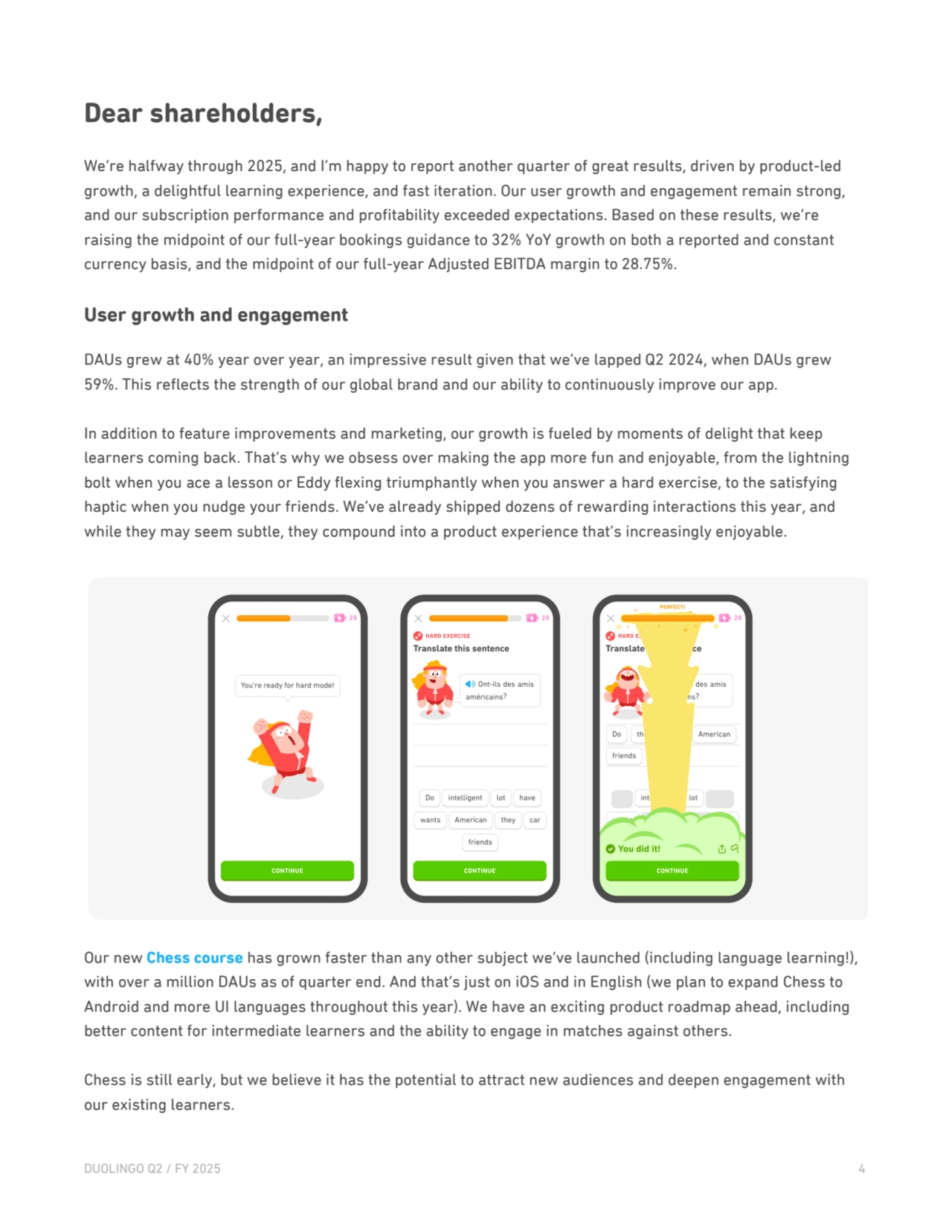 Dear shareholders, 
We’re halfway through 2025, and I’m happy to report another quarter of great results, driven by product-led 
growth, a delightful learning experience, and fast iteration. Our user growth and engagement remain strong, 
and our subscription performance and profitability exceeded expectations. Based on these results, we’re 
raising the midpoint of our full-year bookings guidance to 32% YoY growth on both a reported and constant 
currency basis, and the midpoint of our full-year Adjusted EBITDA margin to 28.75%.
User growth and engagement
DAUs grew at 40% year over year, an impressive result given that we’ve lapped Q2 2024, when DAUs grew 
59%. This reflects the strength of our global brand and our ability to continuously improve our app.
In addition to feature improvements and marketing, our growth is fueled by moments of delight that keep 
learners coming back. That’s why we obsess over making the app more fun and enjoyable, from the lightning 
bolt when you ace a lesson or Eddy flexing triumphantly when you answer a hard exercise, to the satisfying 
haptic when you nudge your friends. We’ve already shipped dozens of rewarding interactions this year, and 
while they may seem subtle, they compound into a product experience that’s increasingly enjoyable.
Our new Chess course has grown faster than any other subject we’ve launched (including language learning!), 
with over a million DAUs as of quarter end. And that’s just on iOS and in English (we plan to expand Chess to 
Android and more UI languages throughout this year). We have an exciting product roadmap ahead, including 
better content for intermediate learners and the ability to engage in matches against others. 
Chess is still early, but we believe it has the potential to attract new audiences and deepen engagement with 
our existing learners.
DUOLINGO Q2 / FY 2025 4