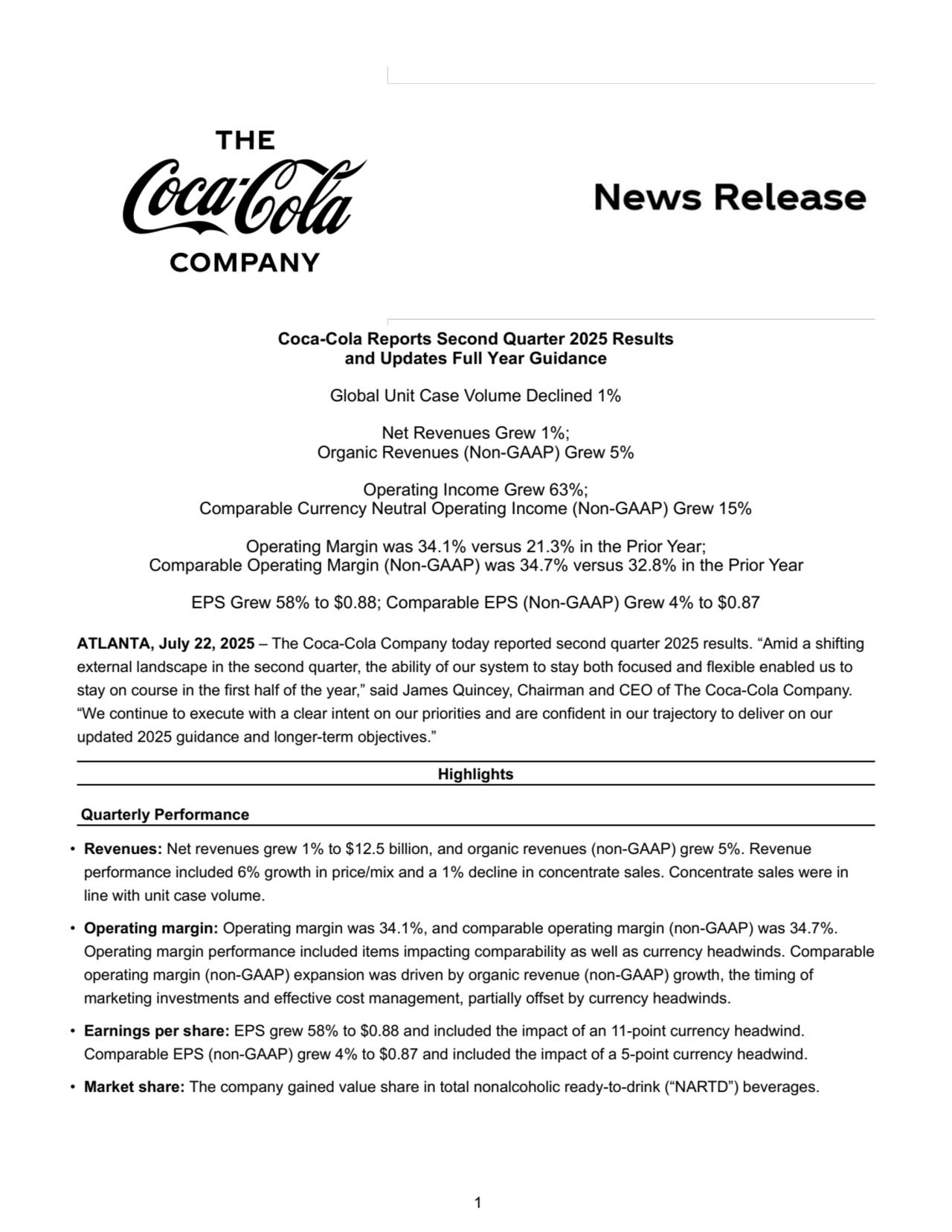 Coca-Cola Reports Second Quarter 2025 Results
and Updates Full Year Guidance
Global Unit Case Volume Declined 1%
Net Revenues Grew 1%;
Organic Revenues (Non-GAAP) Grew 5% 
Operating Income Grew 63%; 
Comparable Currency Neutral Operating Income (Non-GAAP) Grew 15%
Operating Margin was 34.1% versus 21.3% in the Prior Year;
Comparable Operating Margin (Non-GAAP) was 34.7% versus 32.8% in the Prior Year
EPS Grew 58% to $0.88; Comparable EPS (Non-GAAP) Grew 4% to $0.87
ATLANTA, July 22, 2025 – The Coca-Cola Company today reported second quarter 2025 results. “Amid a shifting 
external landscape in the second quarter, the ability of our system to stay both focused and flexible enabled us to 
stay on course in the first half of the year,” said James Quincey, Chairman and CEO of The Coca-Cola Company. 
“We continue to execute with a clear intent on our priorities and are confident in our trajectory to deliver on our 
updated 2025 guidance and longer-term objectives.”
Highlights
Quarterly Performance
• Revenues: Net revenues grew 1% to $12.5 billion, and organic revenues (non-GAAP) grew 5%. Revenue 
performance included 6% growth in price/mix and a 1% decline in concentrate sales. Concentrate sales were in 
line with unit case volume. 
• Operating margin: Operating margin was 34.1%, and comparable operating margin (non-GAAP) was 34.7%. 
Operating margin performance included items impacting comparability as well as currency headwinds. Comparable 
operating margin (non-GAAP) expansion was driven by organic revenue (non-GAAP) growth, the timing of 
marketing investments and effective cost management, partially offset by currency headwinds.
• Earnings per share: EPS grew 58% to $0.88 and included the impact of an 11-point currency headwind. 
Comparable EPS (non-GAAP) grew 4% to $0.87 and included the impact of a 5-point currency headwind. 
• Market share: The company gained value share in total nonalcoholic ready-to-drink (“NARTD”) beverages.
 1