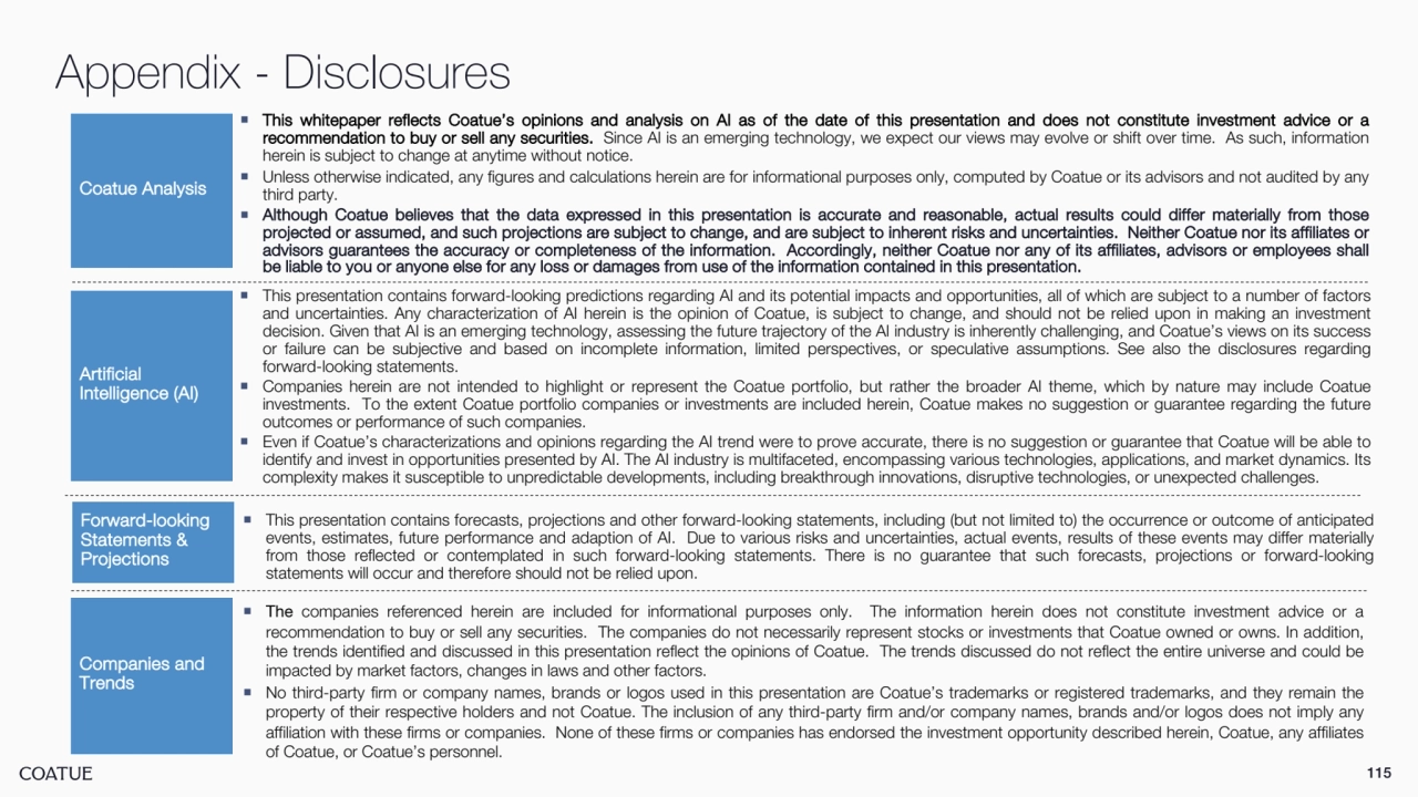 115
Appendix - Disclosures ¡ This whitepaper reflects Coatue’s opinions and analysis on AI as of the date of this presentation and does not constitute investment advice or a 
recommendation to buy or sell any securities. Since AI is an emerging technology, we expect our views may evolve or shift over time. As such, information
herein is subject to change at anytime without notice.
¡ Unless otherwise indicated, any figures and calculations herein are for informational purposes only, computed by Coatue or its advisors and not audited by any
third party.
¡ Although Coatue believes that the data expressed in this presentation is accurate and reasonable, actual results could differ materially from those 
projected or assumed, and such projections are subject to change, and are subject to inherent risks and uncertainties. Neither Coatue nor its affiliates or 
advisors guarantees the accuracy or completeness of the information. Accordingly, neither Coatue nor any of its affiliates, advisors or employees shall 
be liable to you or anyone else for any loss or damages from use of the information contained in this presentation.
Coatue Analysis
Forward-looking 
Statements & 
Projections 
¡ The companies referenced herein are included for informational purposes only. The information herein does not constitute investment advice or a
recommendation to buy or sell any securities. The companies do not necessarily represent stocks or investments that Coatue owned or owns. In addition,
the trends identified and discussed in this presentation reflect the opinions of Coatue. The trends discussed do not reflect the entire universe and could be
impacted by market factors, changes in laws and other factors.
¡ No third-party firm or company names, brands or logos used in this presentation are Coatue’s trademarks or registered trademarks, and they remain the
property of their respective holders and not Coatue. The inclusion of any third-party firm and/or company names, brands and/or logos does not imply any
affiliation with these firms or companies. None of these firms or companies has endorsed the investment opportunity described herein, Coatue, any affiliates
of Coatue, or Coatue’s personnel.
Companies and 
Trends
¡ This presentation contains forecasts, projections and other forward-looking statements, including (but not limited to) the occurrence or outcome of anticipated
events, estimates, future performance and adaption of AI. Due to various risks and uncertainties, actual events, results of these events may differ materially
from those reflected or contemplated in such forward-looking statements. There is no guarantee that such forecasts, projections or forward-looking
statements will occur and therefore should not be relied upon.
Artificial 
Intelligence (AI)
¡ This presentation contains forward-looking predictions regarding AI and its potential impacts and opportunities, all of which are subject to a number of factors
and uncertainties. Any characterization of AI herein is the opinion of Coatue, is subject to change, and should not be relied upon in making an investment
decision. Given that AI is an emerging technology, assessing the future trajectory of the AI industry is inherently challenging, and Coatue’s views on its success
or failure can be subjective and based on incomplete information, limited perspectives, or speculative assumptions. See also the disclosures regarding
forward-looking statements.
¡ Companies herein are not intended to highlight or represent the Coatue portfolio, but rather the broader AI theme, which by nature may include Coatue
investments. To the extent Coatue portfolio companies or investments are included herein, Coatue makes no suggestion or guarantee regarding the future
outcomes or performance of such companies.
¡ Even if Coatue’s characterizations and opinions regarding the AI trend were to prove accurate, there is no suggestion or guarantee that Coatue will be able to
identify and invest in opportunities presented by AI. The AI industry is multifaceted, encompassing various technologies, applications, and market dynamics. Its
complexity makes it susceptible to unpredictable developments, including breakthrough innovations, disruptive technologies, or unexpected challenges.