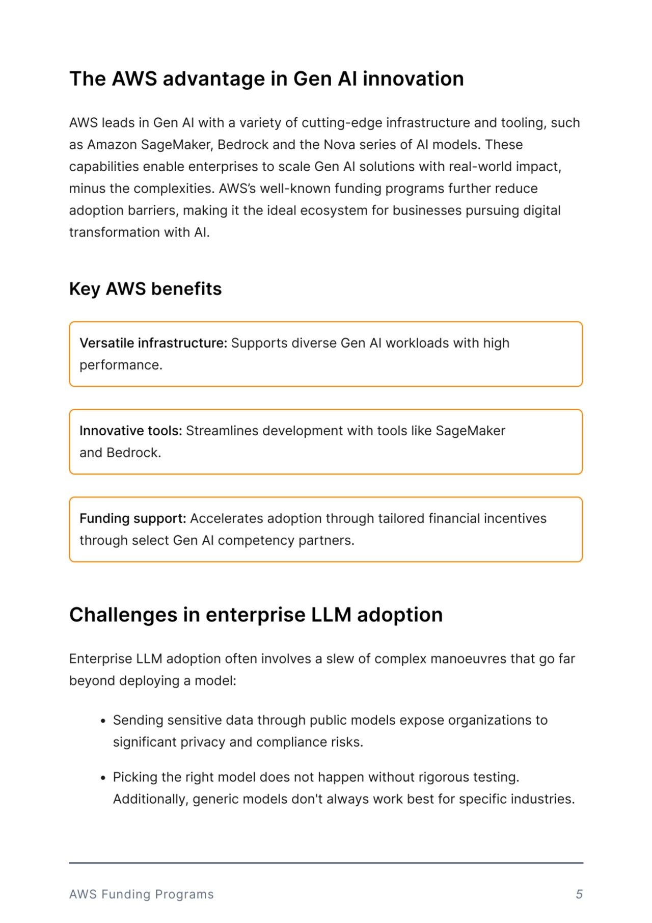The AWS advantage in Gen AI innovation 
Challenges in enterprise LLM adoption
AWS leads in Gen AI with a variety of cutting-edge infrastructure and tooling, such 
as Amazon SageMaker, Bedrock and the Nova series of AI models. These 
capabilities enable enterprises to scale Gen AI solutions with real-world impact, 
minus the complexities. AWS’s well-known funding programs further reduce 
adoption barriers, making it the ideal ecosystem for businesses pursuing digital 
transformation with AI.
Enterprise LLM adoption often involves a slew of complex manoeuvres that go far 
beyond deploying a model: 
 Sending sensitive data through public models expose organizations to 
significant privacy and compliance risksf
 Picking the right model does not happen without rigorous testing. 
Additionally, generic models don't always work best for specific industries. 
Key AWS benefits
Versatile infrastructure: Supports diverse Gen AI workloads with high 
performance. 
Innovative tools: Streamlines development with tools like SageMaker 
and Bedrock. 
Funding support: Accelerates adoption through tailored financial incentives 
through select Gen AI competency partners. 
AWS Funding Programs 5
