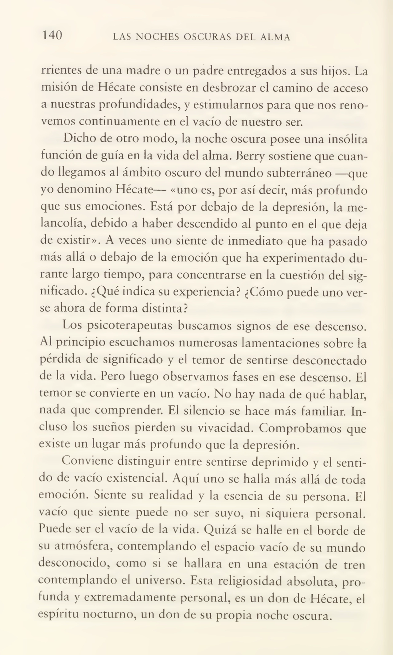 140 LAS NOCHES OSCURAS DEL ALMA
rrientes de una madre o un padre entregados a sus hijos. La
misión de Hécate consiste en desbrozar el camino de acceso
a nuestras profundidades, y estimularnos para que nos reno¬
vemos continuamente en el vacío de nuestro ser.
Dicho de otro modo, la noche oscura posee una insólita
función de guía en la vida del alma. Berry sostiene que cuan¬
do llegamos al ámbito oscuro del mundo subterráneo —-que
yo denomino Hécate— «uno es, por así decir, más profundo
que sus emociones. Está por debajo de la depresión, la me¬
lancolía, debido a haber descendido al punto en el que deja
de existir». A veces uno siente de inmediato que ha pasado
más allá o debajo de la emoción que ha experimentado du¬
rante largo tiempo, para concentrarse en la cuestión del sig¬
nificado. ¿Qué indica su experiencia? ¿Cómo puede uno ver¬
se ahora de forma distinta?
Los psicoterapeutas buscamos signos de ese descenso.
Al principio escuchamos numerosas lamentaciones sobre la
pérdida de significado y el temor de sentirse desconectado
de la vida. Pero luego observamos fases en ese descenso. FJ
temor se convierte en un vacío. No hay nada de qué hablar,
nada que comprender. El silencio se hace más familiar, in¬
cluso los sueños pierden su vivacidad. Comprobamos que
existe un lugar más profundo que la depresión.
Conviene distinguir entre sentirse deprimido y el senti¬
do de vacío existencial. Aquí uno se halla más allá de toda
emoción. Siente su realidad y la esencia de su persona. El
vacío que siente puede no ser suyo, ni siquiera personal.
Puede ser el vacío de la vida. Quizá se halle en el borde de
su atmósfera, contemplando el espacio vacío de su mundo
desconocido, como si se hallara en una estación de tren
contemplando el universo. Esta religiosidad absoluta, pro¬
funda y extremadamente personal, es un don de Hécate, el
espíritu nocturno, un don de su propia noche oscura.