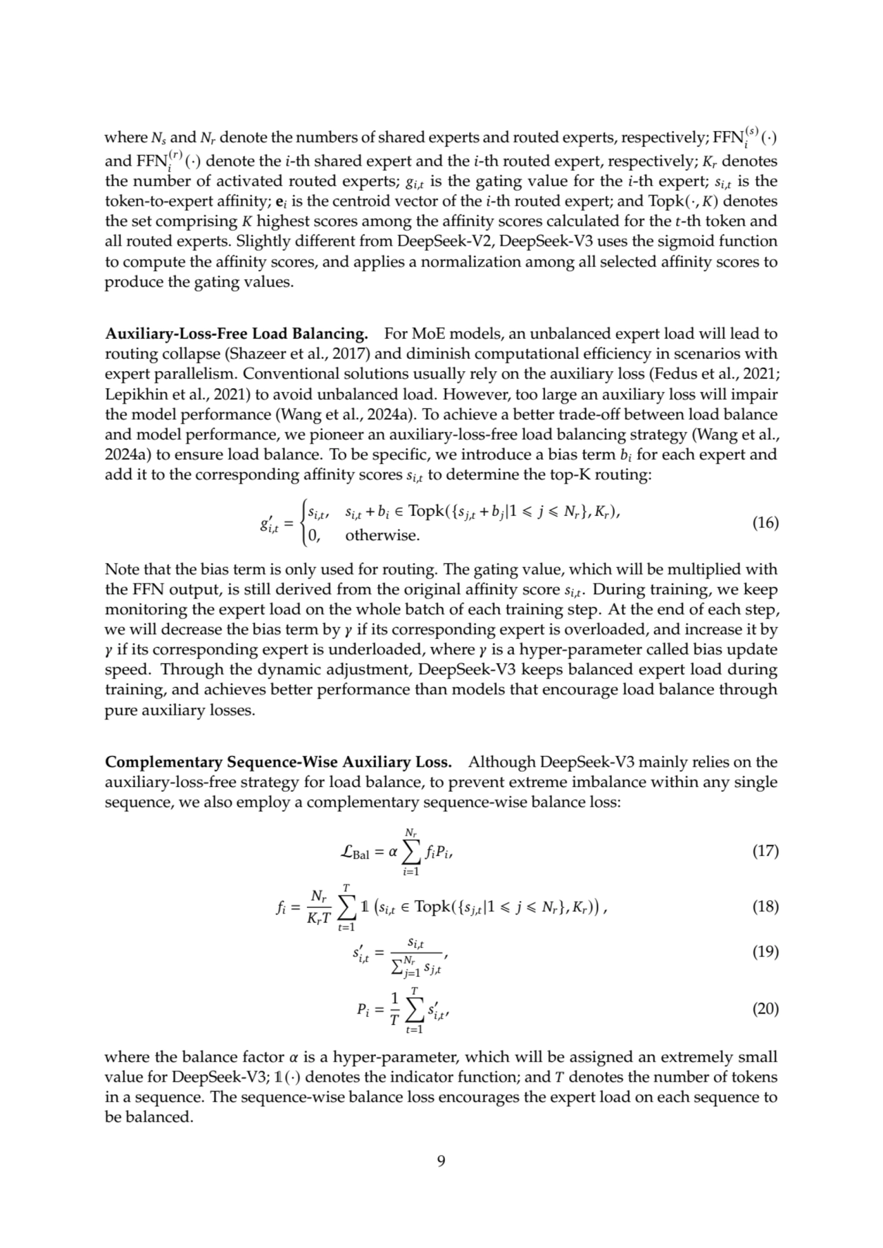 where 𝑁𝑠 and 𝑁𝑟 denote the numbers of shared experts and routed experts, respectively; FFN(𝑠)
𝑖
(·)
and FFN(𝑟)
𝑖
(·) denote the 𝑖-th shared expert and the 𝑖-th routed expert, respectively; 𝐾𝑟 denotes
the number of activated routed experts; 𝑔𝑖,𝑡is the gating value for the 𝑖-th expert; 𝑠𝑖,𝑡is the
token-to-expert affinity; e𝑖is the centroid vector of the 𝑖-th routed expert; and Topk(·, 𝐾) denotes
the set comprising 𝐾 highest scores among the affinity scores calculated for the 𝑡-th token and
all routed experts. Slightly different from DeepSeek-V2, DeepSeek-V3 uses the sigmoid function
to compute the affinity scores, and applies a normalization among all selected affinity scores to
produce the gating values.
Auxiliary-Loss-Free Load Balancing. For MoE models, an unbalanced expert load will lead to
routing collapse (Shazeer et al., 2017) and diminish computational efficiency in scenarios with
expert parallelism. Conventional solutions usually rely on the auxiliary loss (Fedus et al., 2021;
Lepikhin et al., 2021) to avoid unbalanced load. However, too large an auxiliary loss will impair
the model performance (Wang et al., 2024a). To achieve a better trade-off between load balance
and model performance, we pioneer an auxiliary-loss-free load balancing strategy (Wang et al.,
2024a) to ensure load balance. To be specific, we introduce a bias term 𝑏𝑖 for each expert and
add it to the corresponding affinity scores 𝑠𝑖,𝑡 to determine the top-K routing:
𝑔
′
𝑖,𝑡 =
(
𝑠𝑖,𝑡, 𝑠𝑖,𝑡 + 𝑏𝑖 ∈ Topk({𝑠𝑗,𝑡 + 𝑏𝑗|1 ⩽ 𝑗 ⩽ 𝑁𝑟}, 𝐾𝑟),
0, otherwise.
(16)
Note that the bias term is only used for routing. The gating value, which will be multiplied with
the FFN output, is still derived from the original affinity score 𝑠𝑖,𝑡. During training, we keep
monitoring the expert load on the whole batch of each training step. At the end of each step,
we will decrease the bias term by 𝛾 if its corresponding expert is overloaded, and increase it by
𝛾 if its corresponding expert is underloaded, where 𝛾 is a hyper-parameter called bias update
speed. Through the dynamic adjustment, DeepSeek-V3 keeps balanced expert load during
training, and achieves better performance than models that encourage load balance through
pure auxiliary losses.
Complementary Sequence-Wise Auxiliary Loss. Although DeepSeek-V3 mainly relies on the
auxiliary-loss-free strategy for load balance, to prevent extreme imbalance within any single
sequence, we also employ a complementary sequence-wise balance loss:
LBal = 𝛼
∑︁
𝑁𝑟
𝑖=1
𝑓𝑖𝑃𝑖, (17)
𝑓𝑖 =
𝑁𝑟
𝐾𝑟𝑇
∑︁
𝑇
𝑡=1
1

𝑠𝑖,𝑡 ∈ Topk({𝑠𝑗,𝑡|1 ⩽ 𝑗 ⩽ 𝑁𝑟}, 𝐾𝑟)

, (18)
𝑠
′
𝑖,𝑡 =
𝑠𝑖,𝑡
Í𝑁𝑟
𝑗=1
𝑠𝑗,𝑡
, (19)
𝑃𝑖 =
1
𝑇
∑︁
𝑇
𝑡=1
𝑠
′
𝑖,𝑡
, (20)
where the balance factor 𝛼 is a hyper-parameter, which will be assigned an extremely small
value for DeepSeek-V3; 1(·) denotes the indicator function; and 𝑇 denotes the number of tokens
in a sequence. The sequence-wise balance loss encourages the expert load on each sequence to
be balanced.
9