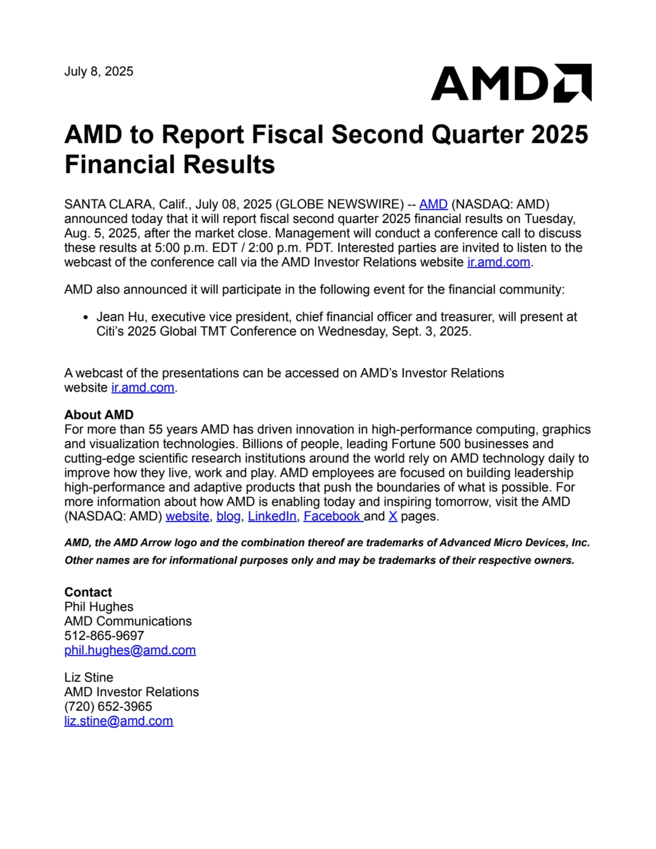 July 8, 2025
AMD to Report Fiscal Second Quarter 2025
Financial Results
SANTA CLARA, Calif., July 08, 2025 (GLOBE NEWSWIRE) -- AMD (NASDAQ: AMD)
announced today that it will report fiscal second quarter 2025 financial results on Tuesday,
Aug. 5, 2025, after the market close. Management will conduct a conference call to discuss
these results at 5:00 p.m. EDT / 2:00 p.m. PDT. Interested parties are invited to listen to the
webcast of the conference call via the AMD Investor Relations website ir.amd.com.
AMD also announced it will participate in the following event for the financial community:
Jean Hu, executive vice president, chief financial officer and treasurer, will present at
Citi’s 2025 Global TMT Conference on Wednesday, Sept. 3, 2025.
A webcast of the presentations can be accessed on AMD’s Investor Relations
website ir.amd.com.
About AMD
For more than 55 years AMD has driven innovation in high-performance computing, graphics
and visualization technologies. Billions of people, leading Fortune 500 businesses and
cutting-edge scientific research institutions around the world rely on AMD technology daily to
improve how they live, work and play. AMD employees are focused on building leadership
high-performance and adaptive products that push the boundaries of what is possible. For
more information about how AMD is enabling today and inspiring tomorrow, visit the AMD
(NASDAQ: AMD) website, blog, LinkedIn, Facebook and X pages.
AMD, the AMD Arrow logo and the combination thereof are trademarks of Advanced Micro Devices, Inc.
Other names are for informational purposes only and may be trademarks of their respective owners.
Contact
Phil Hughes
AMD Communications
512-865-9697
phil.hughes@amd.com
Liz Stine
AMD Investor Relations
(720) 652-3965
liz.stine@amd.com