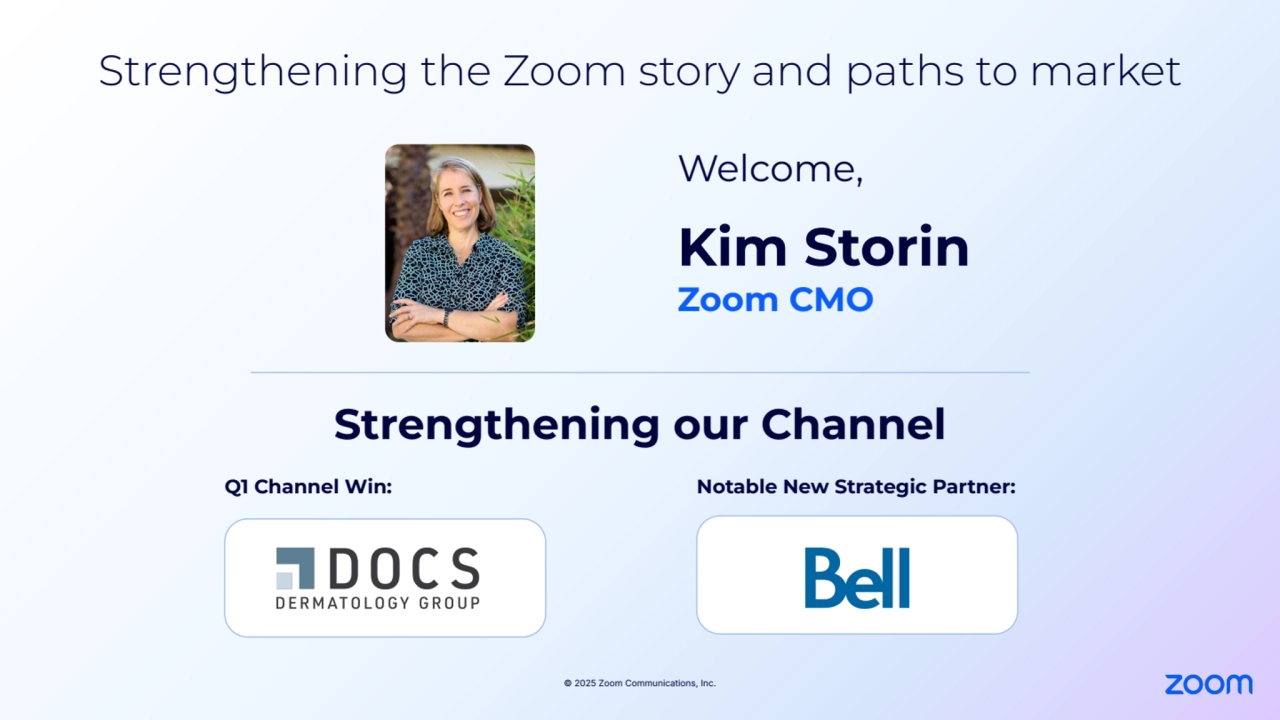 © 2025 Zoom Communications, Inc.
Strengthening the Zoom story and paths to market
Q1 Channel Win:
Kim Storin 
Zoom CMO
Strengthening our Channel
Welcome, 
Notable New Strategic Partner: