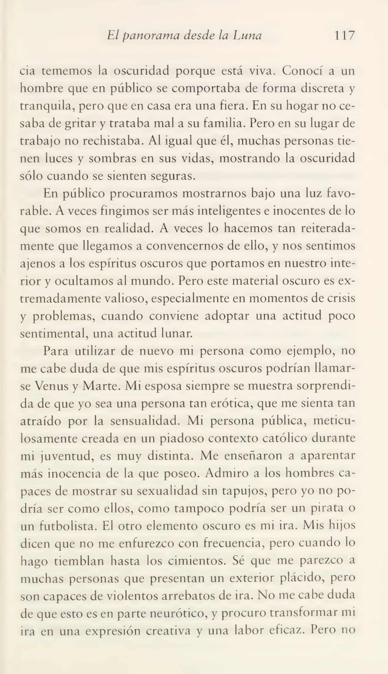 El panorama desde la Luna 117
cia tememos la oscuridad porque está viva. Conocí a un
hombre que en público se comportaba de forma discreta y
tranquila, pero que en casa era una fiera. En su hogar no ce¬
saba de gritar y trataba mal a su familia. Pero en su lugar de
trabajo no rechistaba. Al igual que él, muchas personas tie¬
nen luces y sombras en sus vidas, mostrando la oscuridad
sólo cuando se sienten seguras.
En público procuramos mostrarnos bajo una luz favo¬
rable. A veces fingimos ser más inteligentes e inocentes de lo
que somos en realidad. A veces lo hacemos tan reiterada¬
mente que llegamos a convencernos de ello, y nos sentimos
ajenos a los espíritus oscuros que portamos en nuestro inte¬
rior y ocultamos al mundo. Pero este material oscuro es ex¬
tremadamente valioso, especialmente en momentos de crisis
y problemas, cuando conviene adoptar una actitud poco
sentimental, una actitud lunar.
Para utilizar de nuevo mi persona como ejemplo, no
me cabe duda de que mis espíritus oscuros podrían llamar¬
se Venus y Marte. Mi esposa siempre se muestra sorprendi¬
da de que yo sea una persona tan erótica, que me sienta tan
atraído por la sensualidad. Mi persona pública, meticu¬
losamente creada en un piadoso contexto católico durante
mi juventud, es muy distinta. Me enseñaron a aparentar
más inocencia de la que poseo. Admiro a los hombres ca¬
paces de mostrar su sexualidad sin tapujos, pero yo no po¬
dría ser como ellos, como tampoco podría ser un pirata o
un futbolista. El otro elemento oscuro es mi ira. Mis hijos
dicen que no me enfurezco con frecuencia, pero cuando lo
hago tiemblan hasta los cimientos. Sé que me parezco a
muchas personas que presentan un exterior plácido, pero
son capaces de violentos arrebatos de ira. No me cabe duda
de que esto es en parte neurótico, y procuro transformar mi
ira en una expresión creativa y una labor eficaz. Pero no
