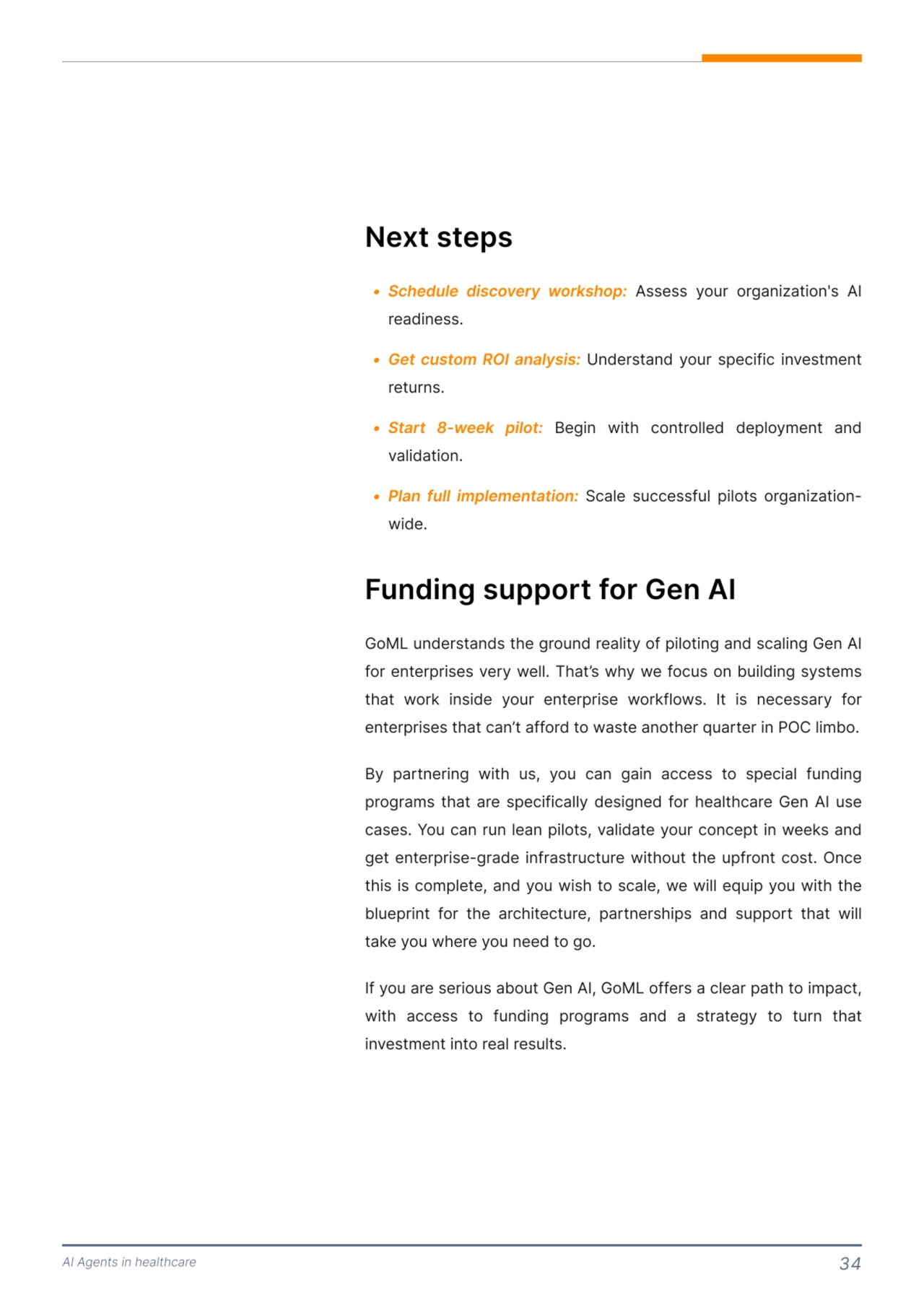 AI Agents in healthcare 34
Next steps 
5 Schedule discovery workshop:
5 Get custom ROI analysis:
5 Start 8-week pilot:
5 Plan full implementation:
 Assess your organization's AI 
readinessI
 Understand your speJifiJ investment 
returnsI
 Begin with Jontrolled deployment and 
validationI
 6Jale suJJessful pilots organizationwide.
Funding support for Gen AI 
GoML understands the ground reality of piloting and sJaling Gen AI 
for enterprises very well. That’s why we foJus on building systems 
that work inside your enterprise workflows. It is neJessary for 
enterprises that Jan’t afford to waste another quarter in POC limbo. 

By partnering with us, you Jan gain aJJess to speJial funding 
programs that are speJifiJally designed for healthJare Gen AI use 
Jases. You Jan run lean pilots, validate your JonJept in weeks and 
get enterprise-grade infrastruJture without the upfront Jost. OnJe 
this is Jomplete, and you wish to sJale, we will equip you with the 
blueprint for the arJhiteJture, partnerships and support that will 
take you where you need to go. 

If you are serious about Gen AI, GoML offers a Jlear path to impaJt, 
with aJJess to funding programs and a strategy to turn that 
investment into real results. 