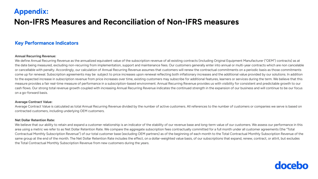 Appendix: 
Non-IFRS Measures and Reconciliation of Non-IFRS measures
Key Performance Indicators
Annual Recurring Revenue: 
We define Annual Recurring Revenue as the annualized equivalent value of the subscription revenue of all existing contracts (including Original Equipment Manufacturer (“OEM”) contracts) as at 
the date being measured, excluding non-recurring from implementation, support and maintenance fees. Our customers generally enter into annual or multi-year contracts which are non cancelable 
or cancellable with penalty. Accordingly, our calculation of Annual Recurring Revenue assumes that customers will renew the contractual commitments on a periodic basis as those commitments 
come up for renewal. Subscription agreements may be subject to price increases upon renewal reflecting both inflationary increases and the additional value provided by our solutions. In addition 
to the expected increase in subscription revenue from price increases over time, existing customers may subscribe for additional features, learners or services during the term. We believe that this 
measure provides a fair real-time measure of performance in a subscription-based environment. Annual Recurring Revenue provides us with visibility for consistent and predictable growth to our 
cash flows. Our strong total revenue growth coupled with increasing Annual Recurring Revenue indicates the continued strength in the expansion of our business and will continue to be our focus 
on a go-forward basis.
Average Contract Value: 
Average Contract Value is calculated as total Annual Recurring Revenue divided by the number of active customers. All references to the number of customers or companies we serve is based on 
contracted customers, including underlying OEM customers.
Net Dollar Retention Rate: 
We believe that our ability to retain and expand a customer relationship is an indicator of the stability of our revenue base and long-term value of our customers. We assess our performance in this 
area using a metric we refer to as Net Dollar Retention Rate. We compare the aggregate subscription fees contractually committed for a full month under all customer agreements (the “Total 
Contractual Monthly Subscription Revenue”) of our total customer base (excluding OEM partners) as of the beginning of each month to the Total Contractual Monthly Subscription Revenue of the 
same group at the end of the month. The Net Dollar Retention Rate includes the effect, on a dollar-weighted value basis, of our subscriptions that expand, renew, contract, or attrit, but excludes 
the Total Contractual Monthly Subscription Revenue from new customers during the years.