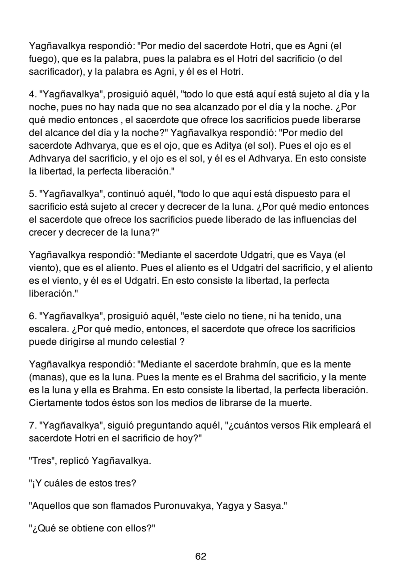 Yagñavalkya respondió: "Por medio del sacerdote Hotri, que es Agni (el
fuego), que es la palabra, pues la palabra es el Hotri del sacrificio (o del
sacrificador), y la palabra es Agni, y él es el Hotri.
4. "Yagñavalkya", prosiguió aquél, "todo lo que está aquí está sujeto al día y la
noche, pues no hay nada que no sea alcanzado por el día y la noche. ¿Por
qué medio entonces , el sacerdote que ofrece los sacrificios puede liberarse
del alcance del día y la noche?" Yagñavalkya respondió: "Por medio del
sacerdote Adhvarya, que es el ojo, que es Aditya (el sol). Pues el ojo es el
Adhvarya del sacrificio, y el ojo es el sol, y él es el Adhvarya. En esto consiste
la libertad, la perfecta liberación."
5. "Yagñavalkya", continuó aquél, "todo lo que aquí está dispuesto para el
sacrificio está sujeto al crecer y decrecer de la luna. ¿Por qué medio entonces
el sacerdote que ofrece los sacrificios puede liberado de las influencias del
crecer y decrecer de la luna?"
Yagñavalkya respondió: "Mediante el sacerdote Udgatri, que es Vaya (el
viento), que es el aliento. Pues el aliento es el Udgatri del sacrificio, y el aliento
es el viento, y él es el Udgatri. En esto consiste la libertad, la perfecta
liberación."
6. "Yagñavalkya", prosiguió aquél, "este cielo no tiene, ni ha tenido, una
escalera. ¿Por qué medio, entonces, el sacerdote que ofrece los sacrificios
puede dirigirse al mundo celestial ?
Yagñavalkya respondió: "Mediante el sacerdote brahmín, que es la mente
(manas), que es la luna. Pues la mente es el Brahma del sacrificio, y la mente
es la luna y ella es Brahma. En esto consiste la libertad, la perfecta liberación.
Ciertamente todos éstos son los medios de librarse de la muerte.
7. "Yagñavalkya", siguió preguntando aquél, "¿cuántos versos Rik empleará el
sacerdote Hotri en el sacrificio de hoy?"
"Tres", replicó Yagñavalkya.
"¡Y cuáles de estos tres?
"Aquellos que son flamados Puronuvakya, Yagya y Sasya."
"¿Qué se obtiene con ellos?"
62