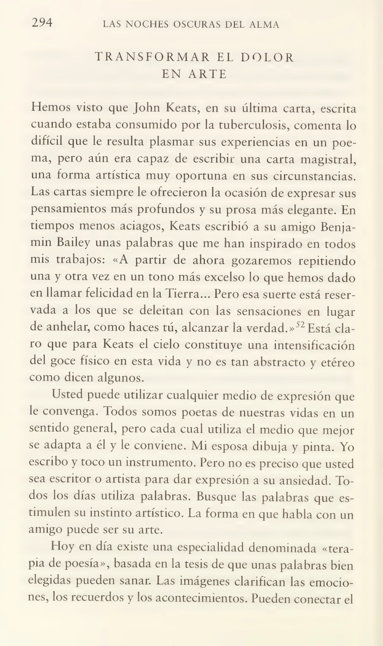 294 LAS NOCHES OSCURAS DEL ALMA
TRANSFORMAR EL DOLOR
EN ARTE
Fiemos visto que John Keats, en su última carta, escrita
cuando estaba consumido por la tuberculosis, comenta lo
difícil que le resulta plasmar sus experiencias en un poe¬
ma, pero aún era capaz de escribir una carta magistral,
una forma artística muy oportuna en sus circunstancias.
Las cartas siempre le ofrecieron la ocasión de expresar sus
pensamientos más profundos y su prosa más elegante. En
tiempos menos aciagos, Keats escribió a su amigo Benja¬
mín Bailey unas palabras que me han inspirado en todos
mis trabajos: «A partir de ahora gozaremos repitiendo
una y otra vez en un tono más excelso lo que hemos dado
en llamar felicidad en la Fierra... Pero esa suerte está reser¬
vada a los que se deleitan con las sensaciones en lugar
de anhelar, como haces tú, alcanzar la verdad.»52Está cla¬
ro que para Keats el cielo constituye una intensificación
del goce físico en esta vida y no es tan abstracto y etéreo
como dicen algunos.
Usted puede utilizar cualquier medio de expresión que
le convenga. Todos somos poetas de nuestras vidas en un
sentido general, pero cada cual utiliza el medio que mejor
se adapta a él y le conviene. Mi esposa dibuja y pinta. Yo
escribo y toco un instrumento. Pero no es preciso que usted
sea escritor o artista para dar expresión a su ansiedad. To¬
dos los días utiliza palabras. Busque las palabras que es¬
timulen su instinto artístico. La forma en que habla con un
amigo puede ser su arte.
Hoy en día existe una especialidad denominada «tera¬
pia de poesía», basada en la tesis de que unas palabras bien
elegidas pueden sanar. Las imágenes clarifican las emocio¬
nes, los recuerdos y los acontecimientos. Pueden conectar el