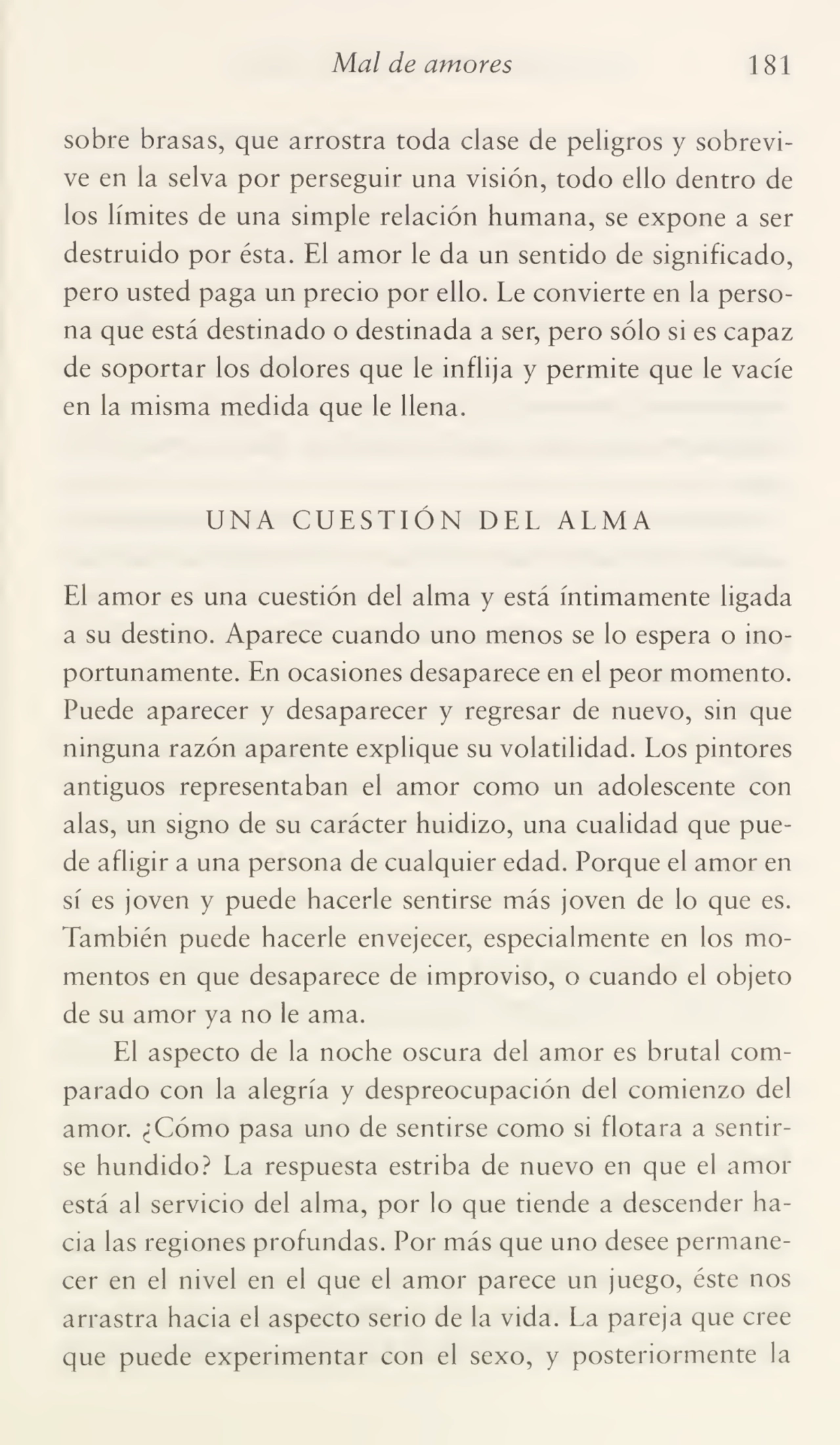 Mal de amores 181
sobre brasas, que arrostra toda clase de peligros y sobrevi¬
ve en la selva por perseguir una visión, todo ello dentro de
los límites de una simple relación humana, se expone a ser
destruido por ésta. El amor le da un sentido de significado,
pero usted paga un precio por ello. Le convierte en la perso¬
na que está destinado o destinada a ser, pero sólo si es capaz
de soportar los dolores que le inflija y permite que le vacíe
en la misma medida que le llena.
UNA CUESTIÓN DEL ALMA
El amor es una cuestión del alma y está íntimamente ligada
a su destino. Aparece cuando uno menos se lo espera o ino¬
portunamente. En ocasiones desaparece en el peor momento.
Puede aparecer y desaparecer y regresar de nuevo, sin que
ninguna razón aparente explique su volatilidad. Los pintores
antiguos representaban el amor como un adolescente con
alas, un signo de su carácter huidizo, una cualidad que pue¬
de afligir a una persona de cualquier edad. Porque el amor en
sí es joven y puede hacerle sentirse más joven de lo que es.
También puede hacerle envejecer, especialmente en los mo¬
mentos en que desaparece de improviso, o cuando el objeto
de su amor ya no le ama.
El aspecto de la noche oscura del amor es brutal com¬
parado con la alegría y despreocupación del comienzo del
amor. ¿Cómo pasa uno de sentirse como si flotara a sentir¬
se hundido? La respuesta estriba de nuevo en que el amor
está al servicio del alma, por lo que tiende a descender ha¬
cia las regiones profundas. Por más que uno desee permane¬
cer en el nivel en el que el amor parece un juego, éste nos
arrastra hacia el aspecto serio de la vida. La pareja que cree
que puede experimentar con el sexo, y posteriormente la