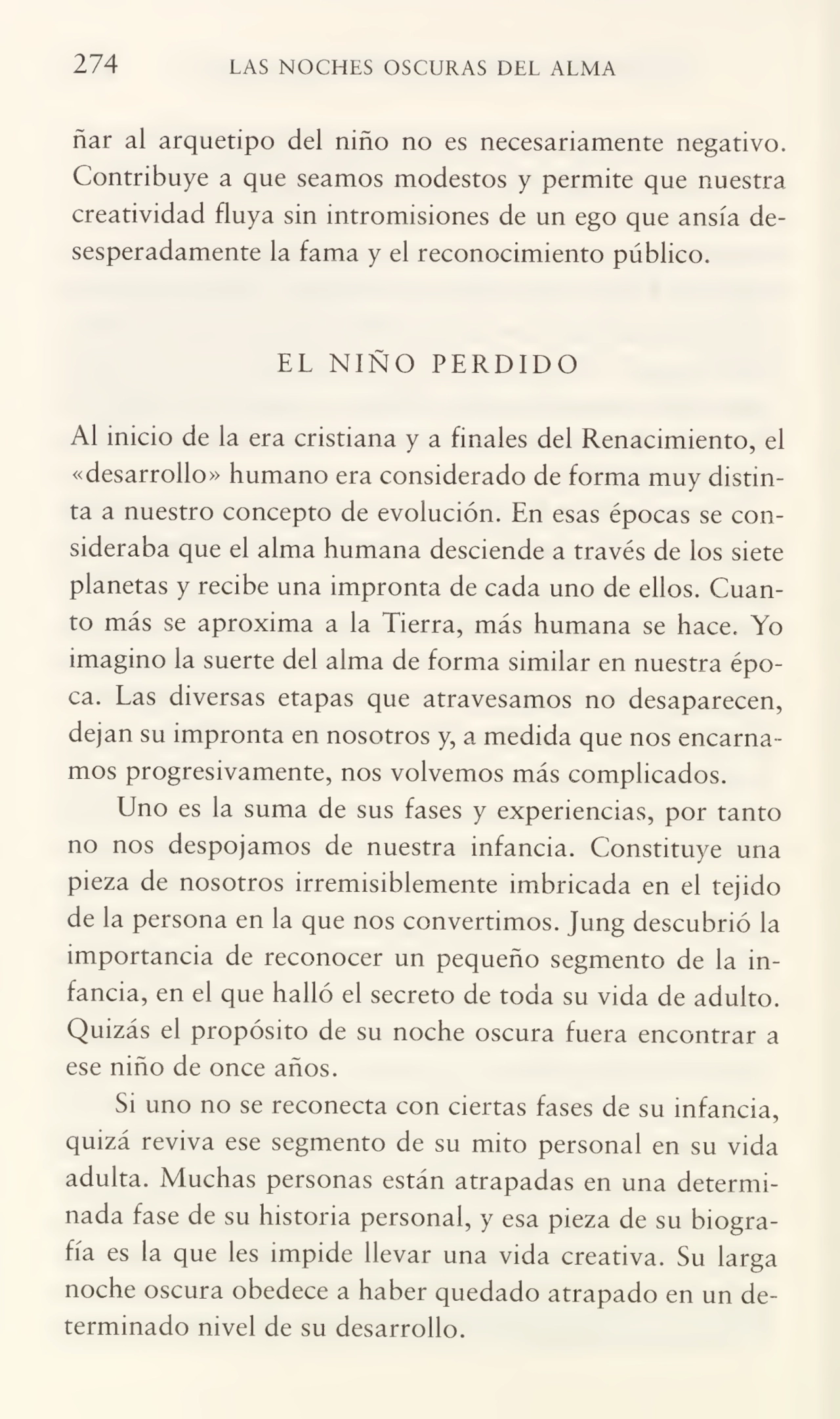 274 LAS NOCHES OSCURAS DEL ALMA
ñar al arquetipo del niño no es necesariamente negativo.
Contribuye a que seamos modestos y permite que nuestra
creatividad fluya sin intromisiones de un ego que ansia de¬
sesperadamente la fama y el reconocimiento público.
EL NIÑO PERDIDO
Al inicio de la era cristiana y a finales del Renacimiento, el
«desarrollo» humano era considerado de forma muy distin¬
ta a nuestro concepto de evolución. En esas épocas se con¬
sideraba que el alma humana desciende a través de los siete
planetas y recibe una impronta de cada uno de ellos. Cuan¬
to más se aproxima a la Tierra, más humana se hace. Yo
imagino la suerte del alma de forma similar en nuestra épo¬
ca. Las diversas etapas que atravesamos no desaparecen,
dejan su impronta en nosotros y, a medida que nos encarna¬
mos progresivamente, nos volvemos más complicados.
Uno es la suma de sus fases y experiencias, por tanto
no nos despojamos de nuestra infancia. Constituye una
pieza de nosotros irremisiblemente imbricada en el tejido
de la persona en la que nos convertimos. Jung descubrió la
importancia de reconocer un pequeño segmento de la in¬
fancia, en el que halló el secreto de toda su vida de adulto.
Quizás el propósito de su noche oscura fuera encontrar a
ese niño de once años.
Si uno no se reconecta con ciertas fases de su infancia,
quizá reviva ese segmento de su mito personal en su vida
adulta. Muchas personas están atrapadas en una determi¬
nada fase de su historia personal, y esa pieza de su biogra¬
fía es la que les impide llevar una vida creativa. Su larga
noche oscura obedece a haber quedado atrapado en un de¬
terminado nivel de su desarrollo.