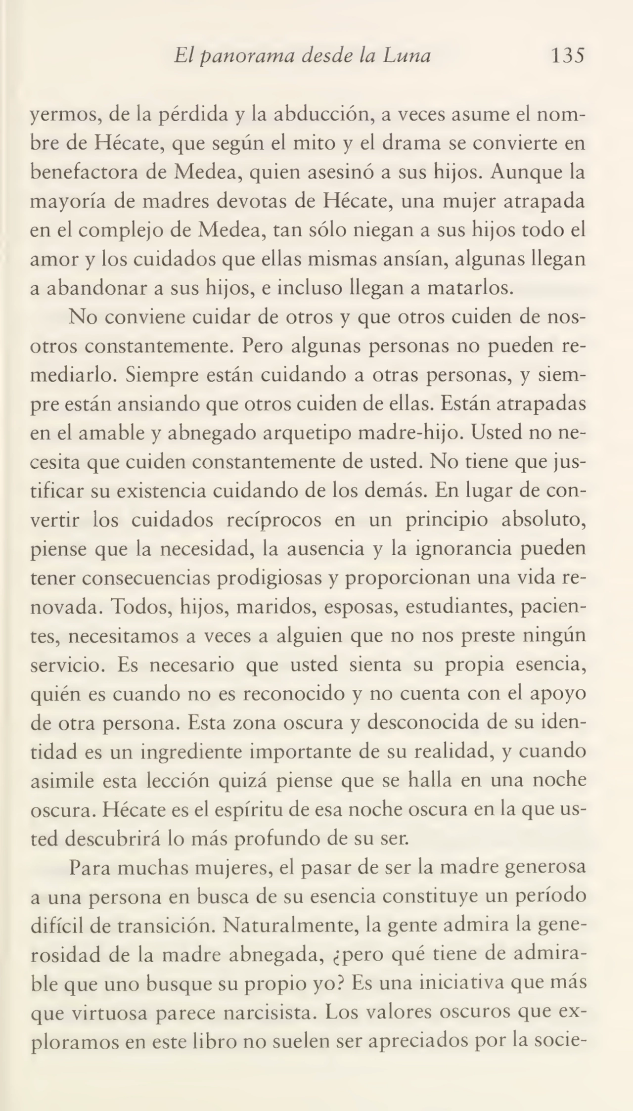 El panorama desde la Luna 135
yermos, de la pérdida y la abducción, a veces asume el nom¬
bre de Hécate, que según el mito y el drama se convierte en
benefactora de Medea, quien asesinó a sus hijos. Aunque la
mayoría de madres devotas de Hécate, una mujer atrapada
en el complejo de Medea, tan sólo niegan a sus hijos todo el
amor y los cuidados que ellas mismas ansian, algunas llegan
a abandonar a sus hijos, e incluso llegan a matarlos.
No conviene cuidar de otros y que otros cuiden de nos¬
otros constantemente. Pero algunas personas no pueden re¬
mediarlo. Siempre están cuidando a otras personas, y siem¬
pre están ansiando que otros cuiden de ellas. Están atrapadas
en el amable y abnegado arquetipo madre-hijo. Usted no ne¬
cesita que cuiden constantemente de usted. No tiene que jus¬
tificar su existencia cuidando de los demás. En lugar de con¬
vertir los cuidados recíprocos en un principio absoluto,
piense que la necesidad, la ausencia y la ignorancia pueden
tener consecuencias prodigiosas y proporcionan una vida re¬
novada. Todos, hijos, maridos, esposas, estudiantes, pacien¬
tes, necesitamos a veces a alguien que no nos preste ningún
servicio. Es necesario que usted sienta su propia esencia,
quién es cuando no es reconocido y no cuenta con el apoyo
de otra persona. Esta zona oscura y desconocida de su iden¬
tidad es un ingrediente importante de su realidad, y cuando
asimile esta lección quizá piense que se halla en una noche
oscura. Hécate es el espíritu de esa noche oscura en la que us¬
ted descubrirá lo más profundo de su ser.
Para muchas mujeres, el pasar de ser la madre generosa
a una persona en busca de su esencia constituye un período
difícil de transición. Naturalmente, la gente admira la gene¬
rosidad de la madre abnegada, ¿pero qué tiene de admira¬
ble que uno busque su propio yo? Es una iniciativa que más
que virtuosa parece narcisista. Los valores oscuros que ex¬
ploramos en este libro no suelen ser apreciados por la socie-