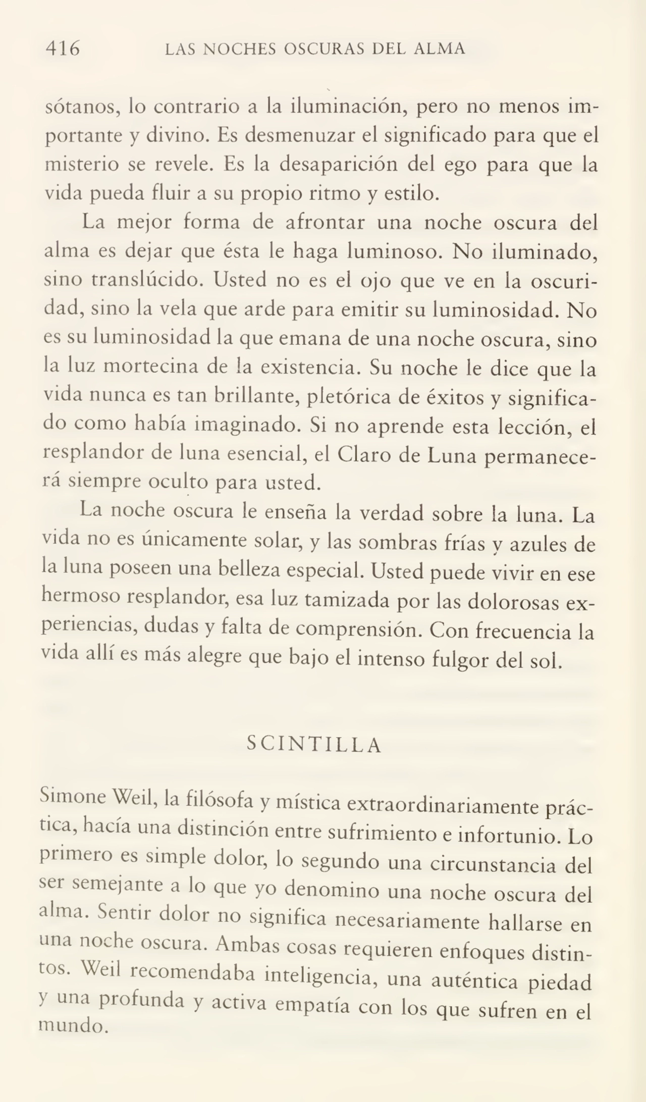 416 LAS NOCHES OSCURAS DEL ALMA
sótanos, lo contrario a la iluminación, pero no menos im¬
portante y divino. Es desmenuzar el significado para que el
misterio se revele. Es la desaparición del ego para que la
vida pueda fluir a su propio ritmo y estilo.
La mejor forma de afrontar una noche oscura del
alma es dejar que ésta le haga luminoso. No iluminado,
sino translúcido. Usted no es el ojo que ve en la oscuri¬
dad, sino la vela que arde para emitir su luminosidad. No
es su luminosidad la que emana de una noche oscura, sino
la luz mortecina de la existencia. Su noche le dice que la
vida nunca es tan brillante, pletórica de éxitos y significa¬
do como había imaginado. Si no aprende esta lección, el
resplandor de luna esencial, el Claro de Luna permanece¬
rá siempre oculto para usted.
La noche oscura le enseña la verdad sobre la luna. La
vida no es únicamente solar, y las sombras frías y azules de
ía luna poseen una belleza especial. Usted puede vivir en ese
hermoso resplandor, esa luz tamizada por las dolorosas ex¬
periencias, dudas y falta de comprensión. Con frecuencia la
vida allí es más alegre que bajo el intenso fulgor del sol.
S CINTILL A
Simone Weil, la filósofa y mística extraordinariamente prác¬
tica, hacía una distinción entre sufrimiento e infortunio. Lo
primero es simple dolor, lo segundo una circunstancia del
ser semejante a lo que yo denomino una noche oscura del
alma. Sentir dolor no significa necesariamente hallarse en
una noche oscura. Ambas cosas requieren enfoques distin¬
tos. Weil recomendaba inteligencia, una auténtica piedad
>' una profunda y activa empatia con los que sufren en el
mundo.