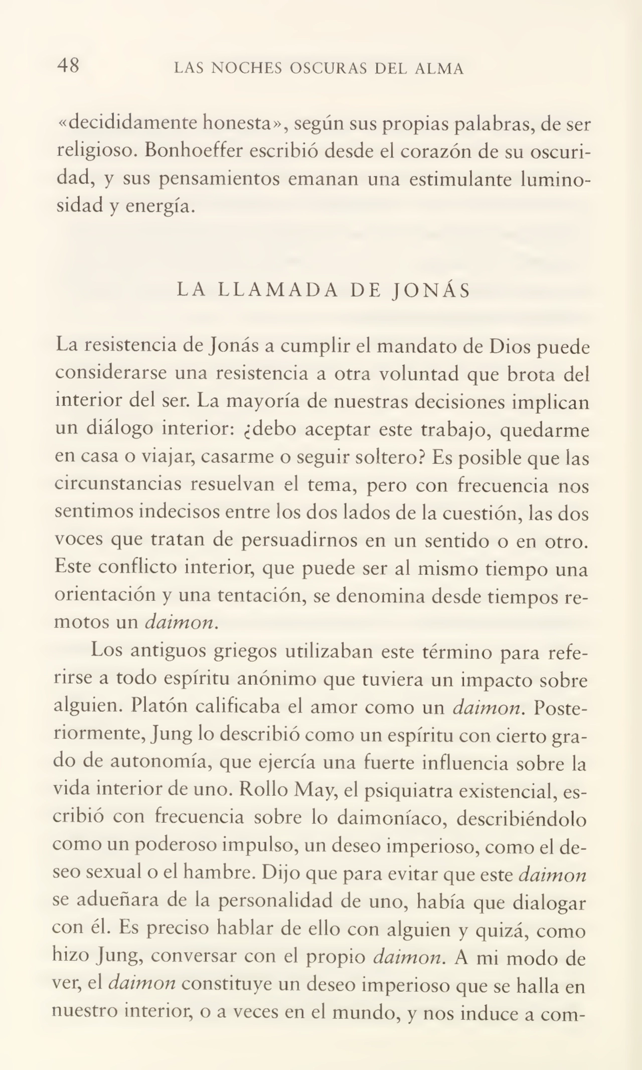 48 LAS NOCHES OSCURAS DEL ALMA
«decididamente honesta», según sus propias palabras, de ser
religioso. Bonhoeffer escribió desde el corazón de su oscuri¬
dad, y sus pensamientos emanan una estimulante lumino¬
sidad y energía.
LA LLAMADA DE JONÁS
La resistencia de Jonás a cumplir el mandato de Dios puede
considerarse una resistencia a otra voluntad que brota del
interior del ser. La mayoría de nuestras decisiones implican
un diálogo interior: ¿debo aceptar este trabajo, quedarme
en casa o viajar, casarme o seguir soltero? Es posible que las
circunstancias resuelvan el tema, pero con frecuencia nos
sentimos indecisos entre los dos lados de la cuestión, las dos
voces que tratan de persuadirnos en un sentido o en otro.
Este conflicto interior, que puede ser al mismo tiempo una
orientación y una tentación, se denomina desde tiempos re¬
motos un daimon.
Los antiguos griegos utilizaban este término para refe¬
rirse a todo espíritu anónimo que tuviera un impacto sobre
alguien. Platón calificaba el amor como un daimon. Poste¬
riormente, Jung lo describió como un espíritu con cierto gra¬
do de autonomía, que ejercía una fuerte influencia sobre la
vida interior de uno. Rollo May, el psiquiatra existencial, es¬
cribió con frecuencia sobre lo daimoníaco, describiéndolo
como un poderoso impulso, un deseo imperioso, como el de¬
seo sexual o el hambre. Dijo que para evitar que este daimon
se adueñara de la personalidad de uno, había que dialogar
con él. Es preciso hablar de ello con alguien y quizá, como
hizo Jung, conversar con el propio daimon. A mi modo de
ver, el daimon constituye un deseo imperioso que se halla en
nuestro interior, o a veces en el mundo, y nos induce a com-