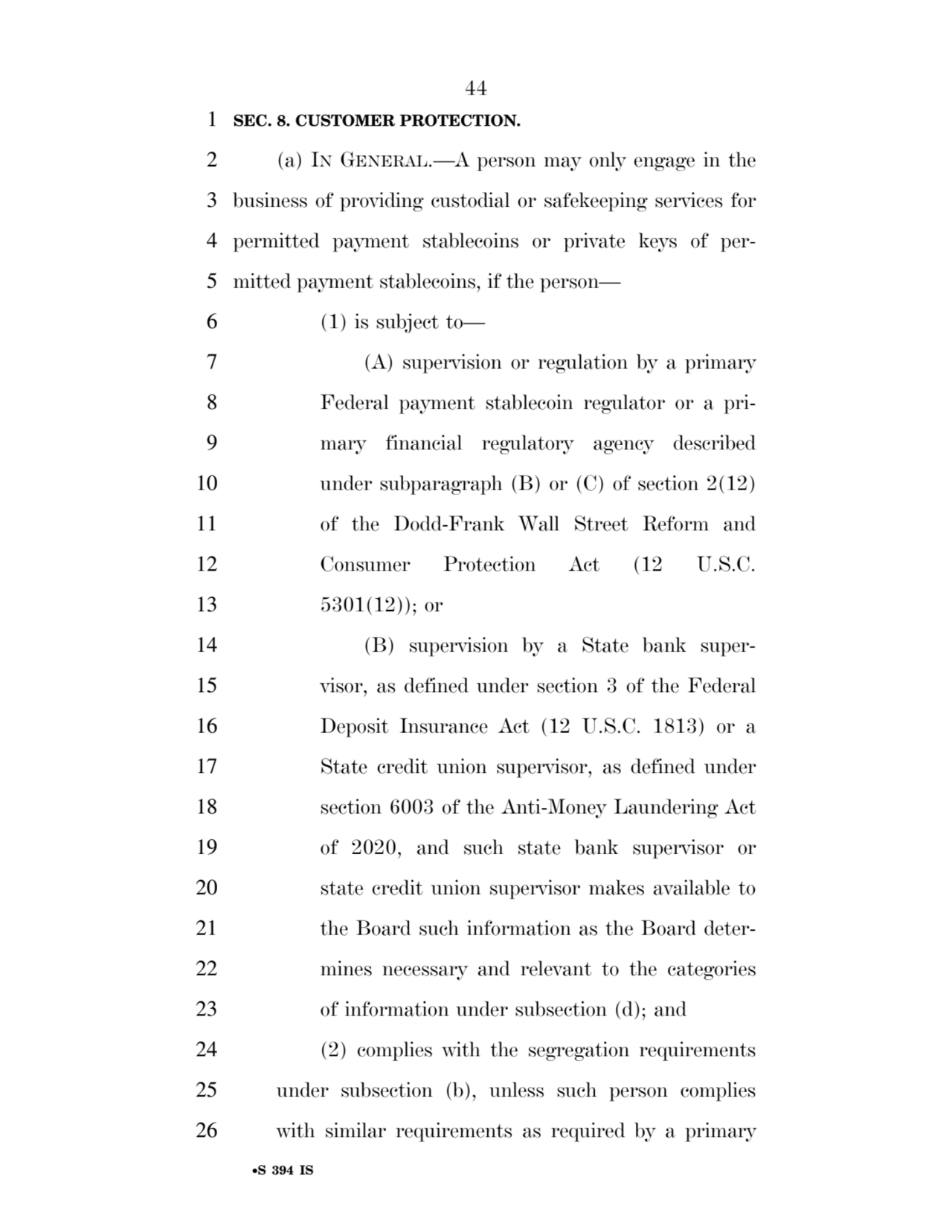 44 
•S 394 IS
1 SEC. 8. CUSTOMER PROTECTION. 
2 (a) IN GENERAL.—A person may only engage in the 
3 business of providing custodial or safekeeping services for 
4 permitted payment stablecoins or private keys of per5 mitted payment stablecoins, if the person— 
6 (1) is subject to— 
7 (A) supervision or regulation by a primary 
8 Federal payment stablecoin regulator or a pri9 mary financial regulatory agency described 
10 under subparagraph (B) or (C) of section 2(12) 
11 of the Dodd-Frank Wall Street Reform and 
12 Consumer Protection Act (12 U.S.C. 
13 5301(12)); or 
14 (B) supervision by a State bank super15 visor, as defined under section 3 of the Federal 
16 Deposit Insurance Act (12 U.S.C. 1813) or a 
17 State credit union supervisor, as defined under 
18 section 6003 of the Anti-Money Laundering Act 
19 of 2020, and such state bank supervisor or 
20 state credit union supervisor makes available to 
21 the Board such information as the Board deter22 mines necessary and relevant to the categories 
23 of information under subsection (d); and 
24 (2) complies with the segregation requirements 
25 under subsection (b), unless such person complies 
26 with similar requirements as required by a primary 
VerDate Sep 11 2014 17:41 Mar 05, 2025 Jkt 059200 PO 00000 Frm 00044 Fmt 6652 Sfmt 6201 E:\BILLS\S394.IS S394
ssavage on LAPJG3WLY3PROD with BILLS