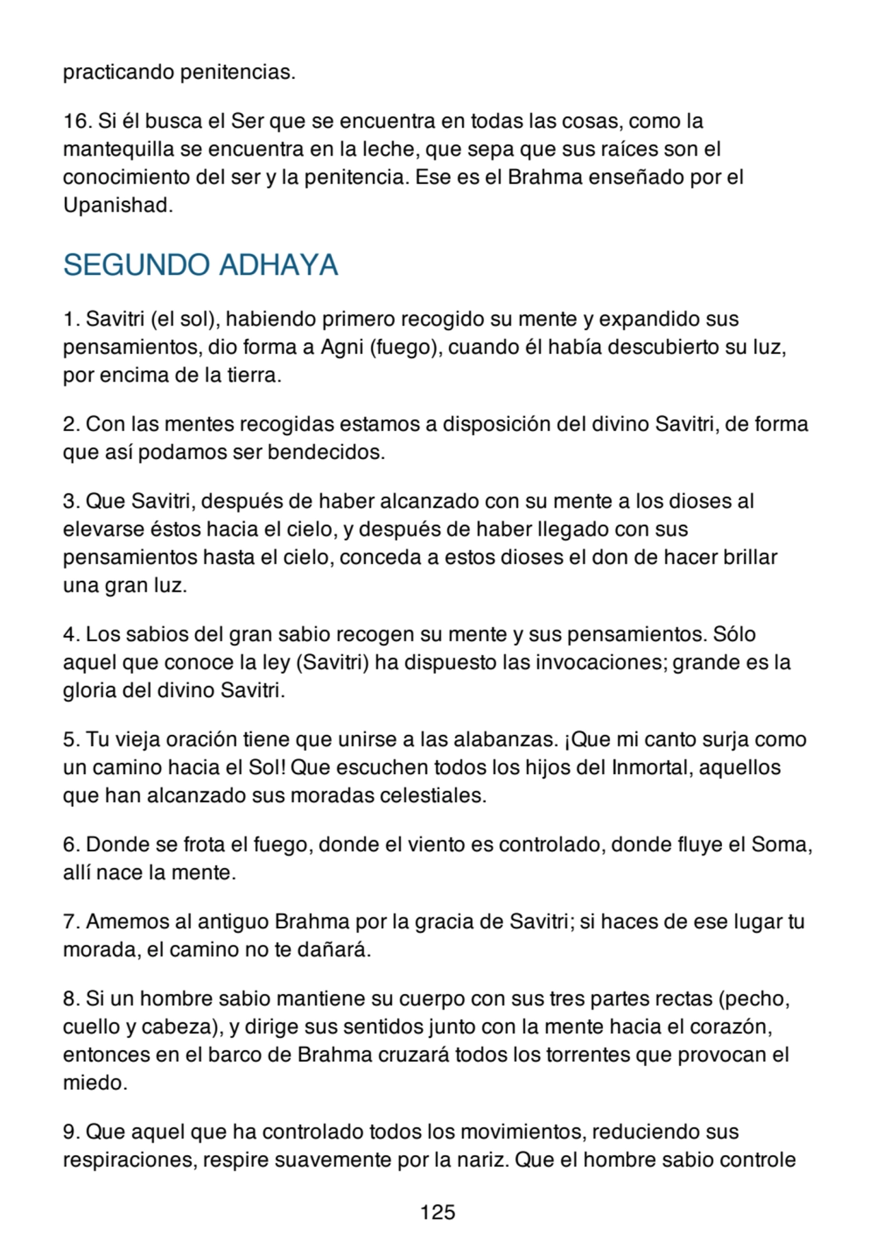 practicando penitencias.
16. Si él busca el Ser que se encuentra en todas las cosas, como la
mantequilla se encuentra en la leche, que sepa que sus raíces son el
conocimiento del ser y la penitencia. Ese es el Brahma enseñado por el
Upanishad.
SEGUNDO ADHAYA
1. Savitri (el sol), habiendo primero recogido su mente y expandido sus
pensamientos, dio forma a Agni (fuego), cuando él había descubierto su luz,
por encima de la tierra.
2. Con las mentes recogidas estamos a disposición del divino Savitri, de forma
que así podamos ser bendecidos.
3. Que Savitri, después de haber alcanzado con su mente a los dioses al
elevarse éstos hacia el cielo, y después de haber llegado con sus
pensamientos hasta el cielo, conceda a estos dioses el don de hacer brillar
una gran luz.
4. Los sabios del gran sabio recogen su mente y sus pensamientos. Sólo
aquel que conoce la ley (Savitri) ha dispuesto las invocaciones; grande es la
gloria del divino Savitri.
5. Tu vieja oración tiene que unirse a las alabanzas. ¡Que mi canto surja como
un camino hacia el Sol! Que escuchen todos los hijos del Inmortal, aquellos
que han alcanzado sus moradas celestiales.
6. Donde se frota el fuego, donde el viento es controlado, donde fluye el Soma,
allí nace la mente.
7. Amemos al antiguo Brahma por la gracia de Savitri; si haces de ese lugar tu
morada, el camino no te dañará.
8. Si un hombre sabio mantiene su cuerpo con sus tres partes rectas (pecho,
cuello y cabeza), y dirige sus sentidos junto con la mente hacia el corazón,
entonces en el barco de Brahma cruzará todos los torrentes que provocan el
miedo.
9. Que aquel que ha controlado todos los movimientos, reduciendo sus
respiraciones, respire suavemente por la nariz. Que el hombre sabio controle
125
