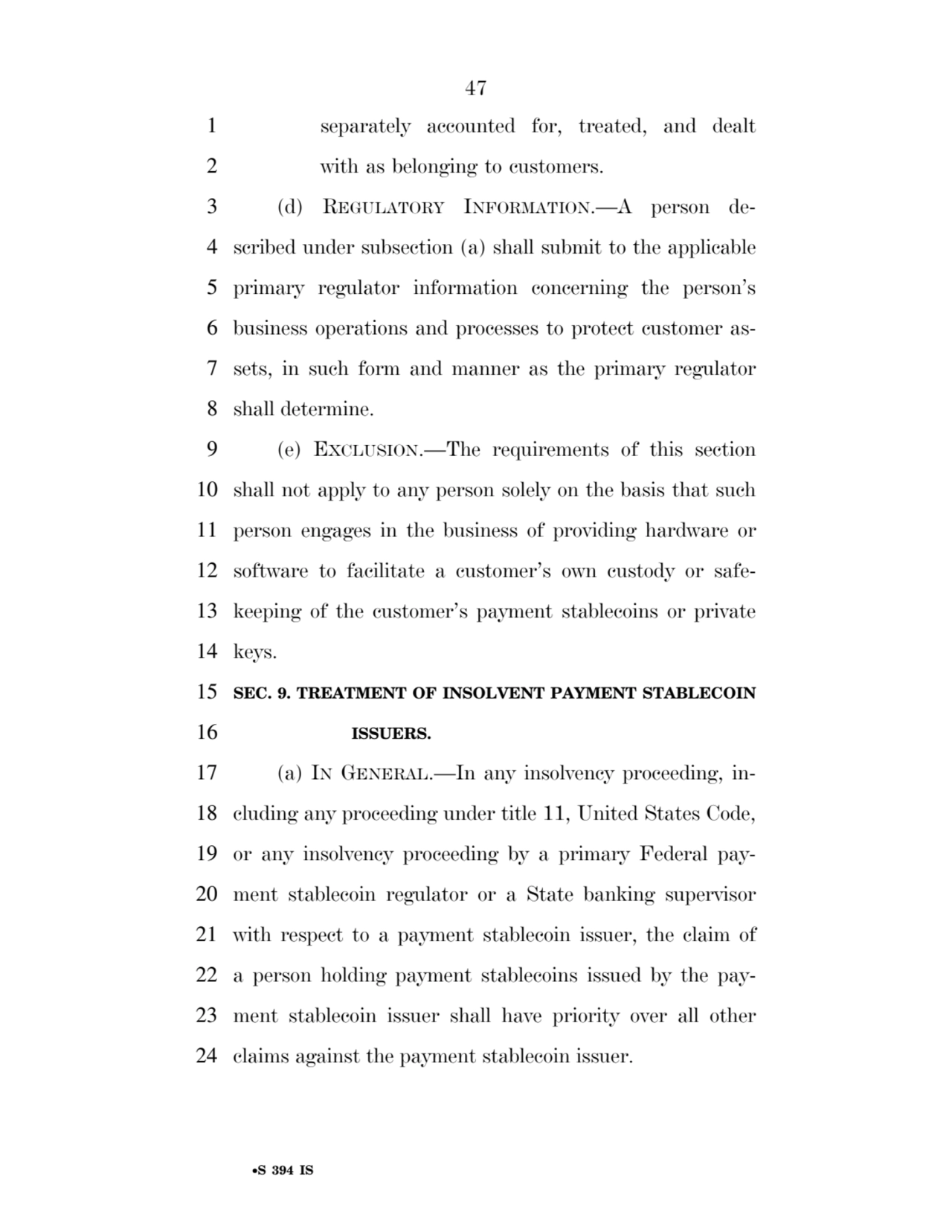 47 
•S 394 IS
1 separately accounted for, treated, and dealt 
2 with as belonging to customers. 
3 (d) REGULATORY INFORMATION.—A person de4 scribed under subsection (a) shall submit to the applicable 
5 primary regulator information concerning the person’s 
6 business operations and processes to protect customer as7 sets, in such form and manner as the primary regulator 
8 shall determine. 
9 (e) EXCLUSION.—The requirements of this section 
10 shall not apply to any person solely on the basis that such 
11 person engages in the business of providing hardware or 
12 software to facilitate a customer’s own custody or safe13 keeping of the customer’s payment stablecoins or private 
14 keys. 
15 SEC. 9. TREATMENT OF INSOLVENT PAYMENT STABLECOIN 
16 ISSUERS. 
17 (a) IN GENERAL.—In any insolvency proceeding, in18 cluding any proceeding under title 11, United States Code, 
19 or any insolvency proceeding by a primary Federal pay20 ment stablecoin regulator or a State banking supervisor 
21 with respect to a payment stablecoin issuer, the claim of 
22 a person holding payment stablecoins issued by the pay23 ment stablecoin issuer shall have priority over all other 
24 claims against the payment stablecoin issuer. 
VerDate Sep 11 2014 17:41 Mar 05, 2025 Jkt 059200 PO 00000 Frm 00047 Fmt 6652 Sfmt 6201 E:\BILLS\S394.IS S394
ssavage on LAPJG3WLY3PROD with BILLS