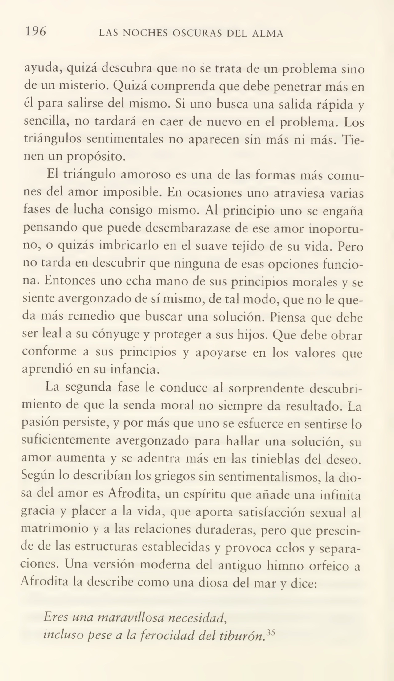 196 LAS NOCHES OSCURAS DEL ALMA
ayuda, quizá descubra que no se trata de un problema sino
de un misterio. Quizá comprenda que debe penetrar más en
él para salirse del mismo. Si uno busca una salida rápida y
sencilla, no tardará en caer de nuevo en el problema. Los
triángulos sentimentales no aparecen sin más m más. Tie¬
nen un propósito.
El triángulo amoroso es una de las formas más comu¬
nes del amor imposible. En ocasiones uno atraviesa varias
fases de lucha consigo mismo. Al principio uno se engaña
pensando que puede desembarazase de ese amor inoportu¬
no, o quizás imbricarlo en el suave tejido de su vida. Pero
no tarda en descubrir que ninguna de esas opciones funcio¬
na. Entonces uno echa mano de sus principios morales y se
siente avergonzado de sí mismo, de tal modo, que no le que¬
da más remedio que buscar una solución. Piensa que debe
ser leal a su cónyuge y proteger a sus hijos. Que debe obrar
conforme a sus principios y apoyarse en los valores que
aprendió en su infancia.
La segunda fase le conduce al sorprendente descubri¬
miento de que la senda moral no siempre da resultado. La
pasión persiste, y por más que uno se esfuerce en sentirse lo
suficientemente avergonzado para hallar una solución, su
amor aumenta y se adentra más en las tinieblas del deseo.
Según lo describían los griegos sin sentimentalismos, la dio¬
sa del amor es Afrodita, un espíritu que añade una infinita
gracia y placer a la vida, que aporta satisfacción sexual al
matrimonio y a las relaciones duraderas, pero que prescin¬
de de las estructuras establecidas y provoca celos y separa¬
ciones. Una versión moderna del antiguo himno orfeico a
Afrodita la describe como una diosa del mar y dice:
Eres una maravillosa necesidad,
incluso pese a la ferocidad del tiburón?5
