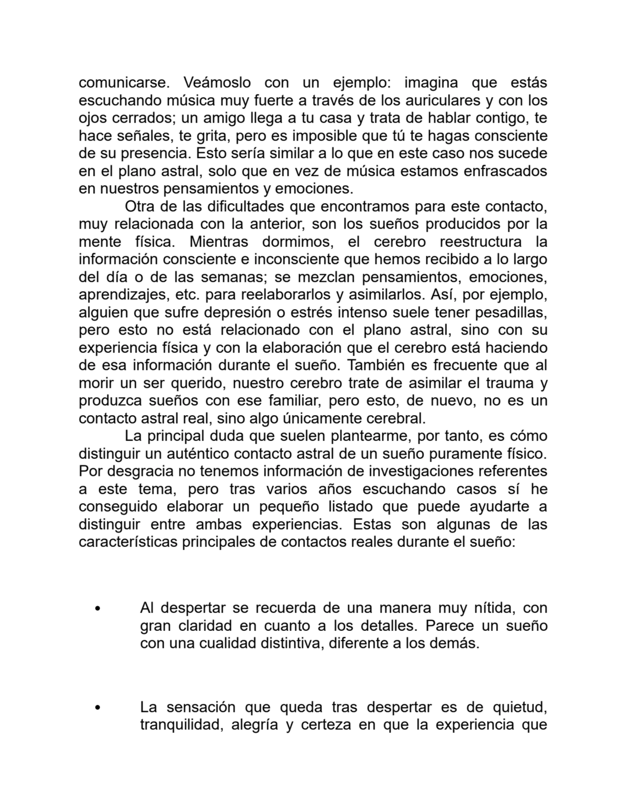 comunicarse. Veámoslo con un ejemplo: imagina que estás
escuchando música muy fuerte a través de los auriculares y con los
ojos cerrados; un amigo llega a tu casa y trata de hablar contigo, te
hace señales, te grita, pero es imposible que tú te hagas consciente
de su presencia. Esto sería similar a lo que en este caso nos sucede
en el plano astral, solo que en vez de música estamos enfrascados
en nuestros pensamientos y emociones.
Otra de las dificultades que encontramos para este contacto,
muy relacionada con la anterior, son los sueños producidos por la
mente física. Mientras dormimos, el cerebro reestructura la
información consciente e inconsciente que hemos recibido a lo largo
del día o de las semanas; se mezclan pensamientos, emociones,
aprendizajes, etc. para reelaborarlos y asimilarlos. Así, por ejemplo,
alguien que sufre depresión o estrés intenso suele tener pesadillas,
pero esto no está relacionado con el plano astral, sino con su
experiencia física y con la elaboración que el cerebro está haciendo
de esa información durante el sueño. También es frecuente que al
morir un ser querido, nuestro cerebro trate de asimilar el trauma y
produzca sueños con ese familiar, pero esto, de nuevo, no es un
contacto astral real, sino algo únicamente cerebral.
La principal duda que suelen plantearme, por tanto, es cómo
distinguir un auténtico contacto astral de un sueño puramente físico.
Por desgracia no tenemos información de investigaciones referentes
a este tema, pero tras varios años escuchando casos sí he
conseguido elaborar un pequeño listado que puede ayudarte a
distinguir entre ambas experiencias. Estas son algunas de las
características principales de contactos reales durante el sueño:
Al despertar se recuerda de una manera muy nítida, con
gran claridad en cuanto a los detalles. Parece un sueño
con una cualidad distintiva, diferente a los demás.
La sensación que queda tras despertar es de quietud,
tranquilidad, alegría y certeza en que la experiencia que