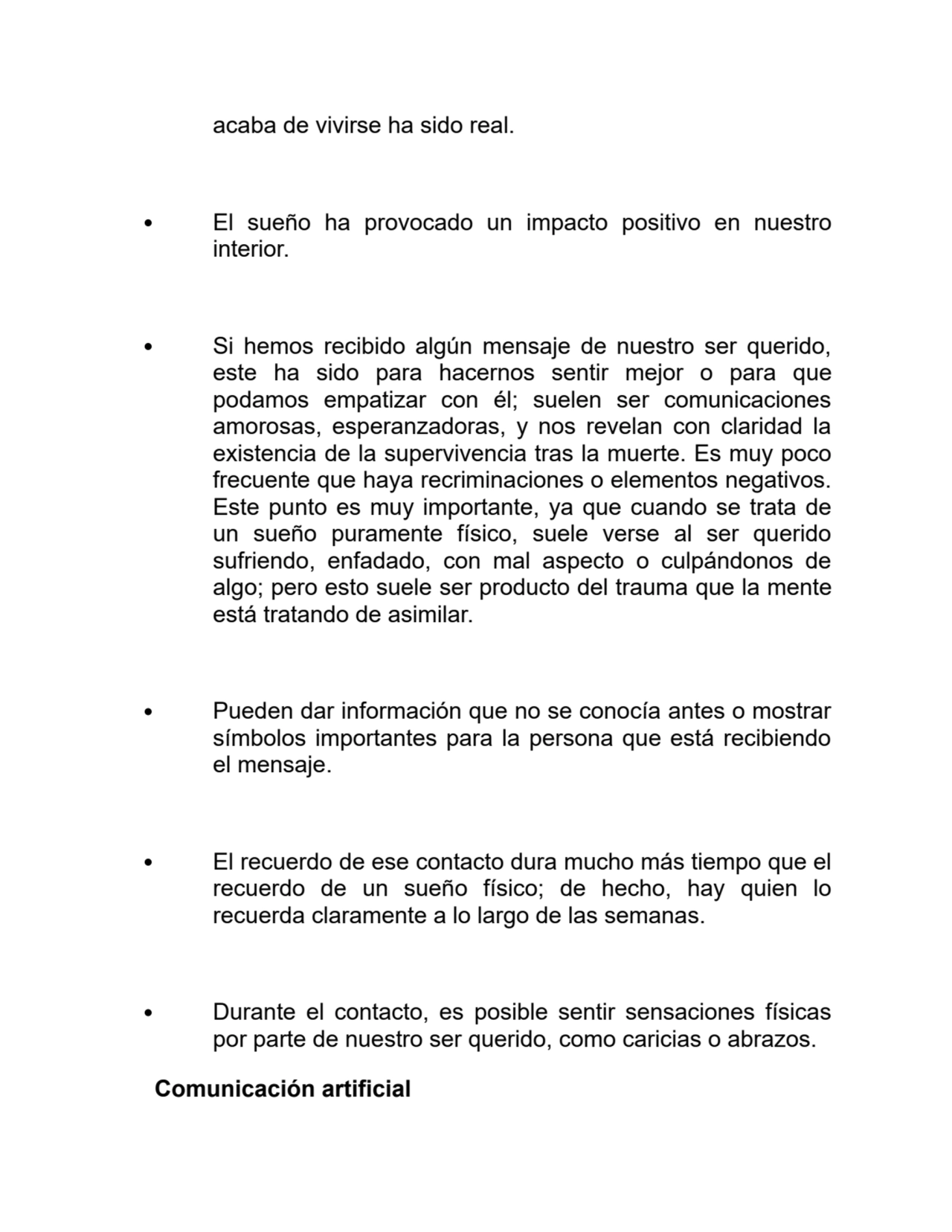 acaba de vivirse ha sido real.
El sueño ha provocado un impacto positivo en nuestro
interior.
Si hemos recibido algún mensaje de nuestro ser querido,
este ha sido para hacernos sentir mejor o para que
podamos empatizar con él; suelen ser comunicaciones
amorosas, esperanzadoras, y nos revelan con claridad la
existencia de la supervivencia tras la muerte. Es muy poco
frecuente que haya recriminaciones o elementos negativos.
Este punto es muy importante, ya que cuando se trata de
un sueño puramente físico, suele verse al ser querido
sufriendo, enfadado, con mal aspecto o culpándonos de
algo; pero esto suele ser producto del trauma que la mente
está tratando de asimilar.
Pueden dar información que no se conocía antes o mostrar
símbolos importantes para la persona que está recibiendo
el mensaje.
El recuerdo de ese contacto dura mucho más tiempo que el
recuerdo de un sueño físico; de hecho, hay quien lo
recuerda claramente a lo largo de las semanas.
Durante el contacto, es posible sentir sensaciones físicas
por parte de nuestro ser querido, como caricias o abrazos.
Comunicación artificial