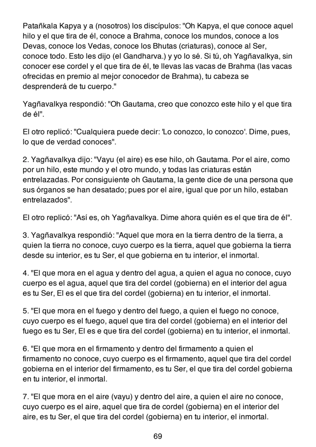 Patañkala Kapya y a (nosotros) los discípulos: "Oh Kapya, el que conoce aquel
hilo y el que tira de él, conoce a Brahma, conoce los mundos, conoce a los
Devas, conoce los Vedas, conoce los Bhutas (criaturas), conoce al Ser,
conoce todo. Esto les dijo (el Gandharva.) y yo lo sé. Si tú, oh Yagñavalkya, sin
conocer ese cordel y el que tira de él, te llevas las vacas de Brahma (las vacas
ofrecidas en premio al mejor conocedor de Brahma), tu cabeza se
desprenderá de tu cuerpo."
Yagñavalkya respondió: "Oh Gautama, creo que conozco este hilo y el que tira
de él".
El otro replicó: "Cualquiera puede decir: 'Lo conozco, lo conozco'. Dime, pues,
lo que de verdad conoces".
2. Yagñavalkya dijo: "Vayu (el aire) es ese hilo, oh Gautama. Por el aire, como
por un hilo, este mundo y el otro mundo, y todas las criaturas están
entrelazadas. Por consiguiente oh Gautama, la gente dice de una persona que
sus órganos se han desatado; pues por el aire, igual que por un hilo, estaban
entrelazados".
El otro replicó: "Así es, oh Yagñavalkya. Dime ahora quién es el que tira de él".
3. Yagñavalkya respondió: "Aquel que mora en la tierra dentro de la tierra, a
quien la tierra no conoce, cuyo cuerpo es la tierra, aquel que gobierna la tierra
desde su interior, es tu Ser, el que gobierna en tu interior, el inmortal.
4. "El que mora en el agua y dentro del agua, a quien el agua no conoce, cuyo
cuerpo es el agua, aquel que tira del cordel (gobierna) en el interior del agua
es tu Ser, El es el que tira del cordel (gobierna) en tu interior, el inmortal.
5. "El que mora en el fuego y dentro del fuego, a quien el fuego no conoce,
cuyo cuerpo es el fuego, aquel que tira del cordel (gobierna) en el interior del
fuego es tu Ser, El es e que tira del cordel (gobierna) en tu interior, el inmortal.
6. "El que mora en el firmamento y dentro del firmamento a quien el
firmamento no conoce, cuyo cuerpo es el firmamento, aquel que tira del cordel
gobierna en el interior del firmamento, es tu Ser, el que tira del cordel gobierna
en tu interior, el inmortal.
7. "El que mora en el aire (vayu) y dentro del aire, a quien el aire no conoce,
cuyo cuerpo es el aire, aquel que tira de cordel (gobierna) en el interior del
aire, es tu Ser, el que tira del cordel (gobierna) en tu interior, el inmortal.
69