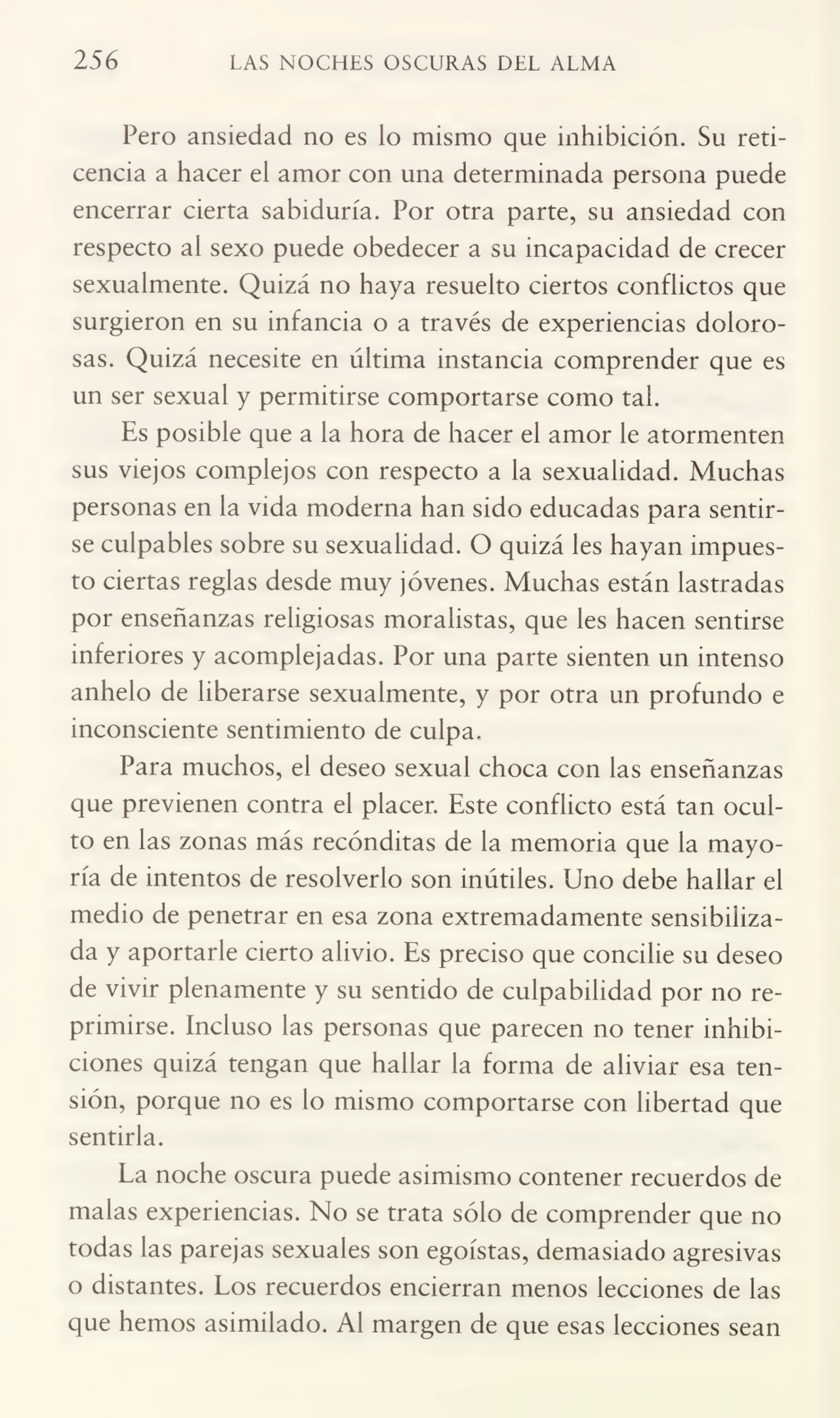 256 LAS NOCHES OSCURAS DEL ALMA
Pero ansiedad no es lo mismo que inhibición. Su reti¬
cencia a hacer el amor con una determinada persona puede
encerrar cierta sabiduría. Por otra parte, su ansiedad con
respecto al sexo puede obedecer a su incapacidad de crecer
sexualmente. Quizá no haya resuelto ciertos conflictos que
surgieron en su infancia o a través de experiencias dolorosas. Quizá necesite en última instancia comprender que es
un ser sexual y permitirse comportarse como tai.
Es posible que a la hora de hacer el amor le atormenten
sus viejos complejos con respecto a la sexualidad. Muchas
personas en la vida moderna han sido educadas para sentir¬
se culpables sobre su sexualidad. O quizá les hayan impues¬
to ciertas reglas desde muy jóvenes. Muchas están lastradas
por enseñanzas religiosas moralistas, que les hacen sentirse
inferiores y acomplejadas. Por una parte sienten un intenso
anhelo de liberarse sexualmente, y por otra un profundo e
inconsciente sentimiento de culpa.
Para muchos, el deseo sexual choca con las enseñanzas
que previenen contra el placer. Este conflicto está tan ocul¬
to en las zonas más recónditas de la memoria que la mayo¬
ría de intentos de resolverlo son inútiles. Uno debe hallar el
medio de penetrar en esa zona extremadamente sensibiliza¬
da y aportarle cierto alivio. Es preciso que concibe su deseo
de vivir plenamente y su sentido de culpabilidad por no re¬
primirse. Incluso las personas que parecen no tener inhibi¬
ciones quizá tengan que hallar la forma de aliviar esa ten¬
sión, porque no es lo mismo comportarse con libertad que
sentirla.
La noche oscura puede asimismo contener recuerdos de
malas experiencias. No se trata sólo de comprender que no
todas las parejas sexuales son egoístas, demasiado agresivas
o distantes. Los recuerdos encierran menos lecciones de las
que hemos asimilado. Al margen de que esas lecciones sean
