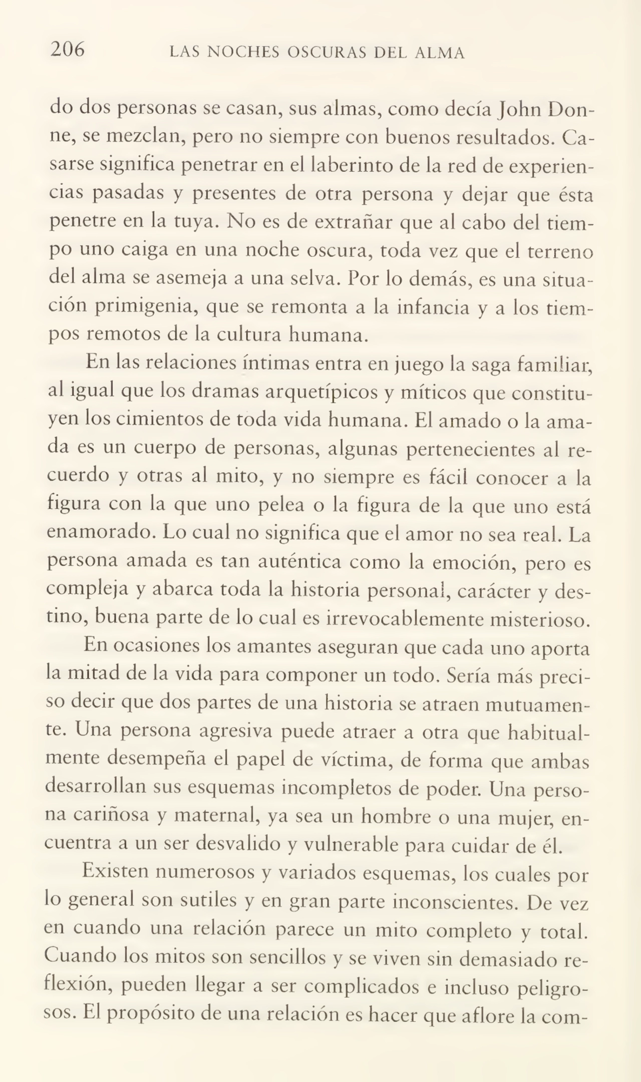 206 LAS NOCHES OSCURAS DEL ALMA
do dos personas se casan, sus almas, como decía John Donne, se mezclan, pero no siempre con buenos resultados. Ca¬
sarse significa penetrar en el laberinto de la red de experien¬
cias pasadas y presentes de otra persona y dejar que ésta
penetre en la tuya. No es de extrañar que al cabo del tiem¬
po uno caiga en una noche oscura, toda vez que el terreno
del alma se asemeja a una selva. Por lo demás, es una situa¬
ción primigenia, que se remonta a la infancia y a los tiem¬
pos remotos de la cultura humana.
En las relaciones íntimas entra en juego la saga familiar,
al igual que los dramas arquetípicos y míticos que constitu¬
yen los cimientos de toda vida humana. El amado o la ama¬
da es un cuerpo de personas, algunas pertenecientes al re¬
cuerdo y otras al mito, y no siempre es fácil conocer a la
figura con la que uno pelea o la figura de la que uno está
enamorado. Lo cual no significa que el amor no sea real. La
persona amada es tan auténtica como la emoción, pero es
compleja y abarca toda la historia personal, carácter y des¬
tino, buena parte de lo cual es irrevocablemente misterioso.
En ocasiones los amantes aseguran que cada uno aporta
la mitad de la vida para componer un todo. Sería más preci¬
so decir que dos partes de una historia se atraen mutuamen¬
te. Una persona agresiva puede atraer a otra que habitual¬
mente desempeña el papel de víctima, de forma que ambas
desarrollan sus esquemas incompletos de poder. Una perso¬
na cariñosa y maternal, ya sea un hombre o una mujer, en¬
cuentra a un ser desvalido y vulnerable para cuidar de él.
Existen numerosos y variados esquemas, los cuales por
lo general son sutiles y en gran parte inconscientes. De vez
en cuando una relación parece un mito completo y total.
Cuando los mitos son sencillos y se viven sin demasiado re¬
flexión, pueden llegar a ser complicados e incluso peligro¬
sos. El propósito de una relación es hacer que aflore la com-