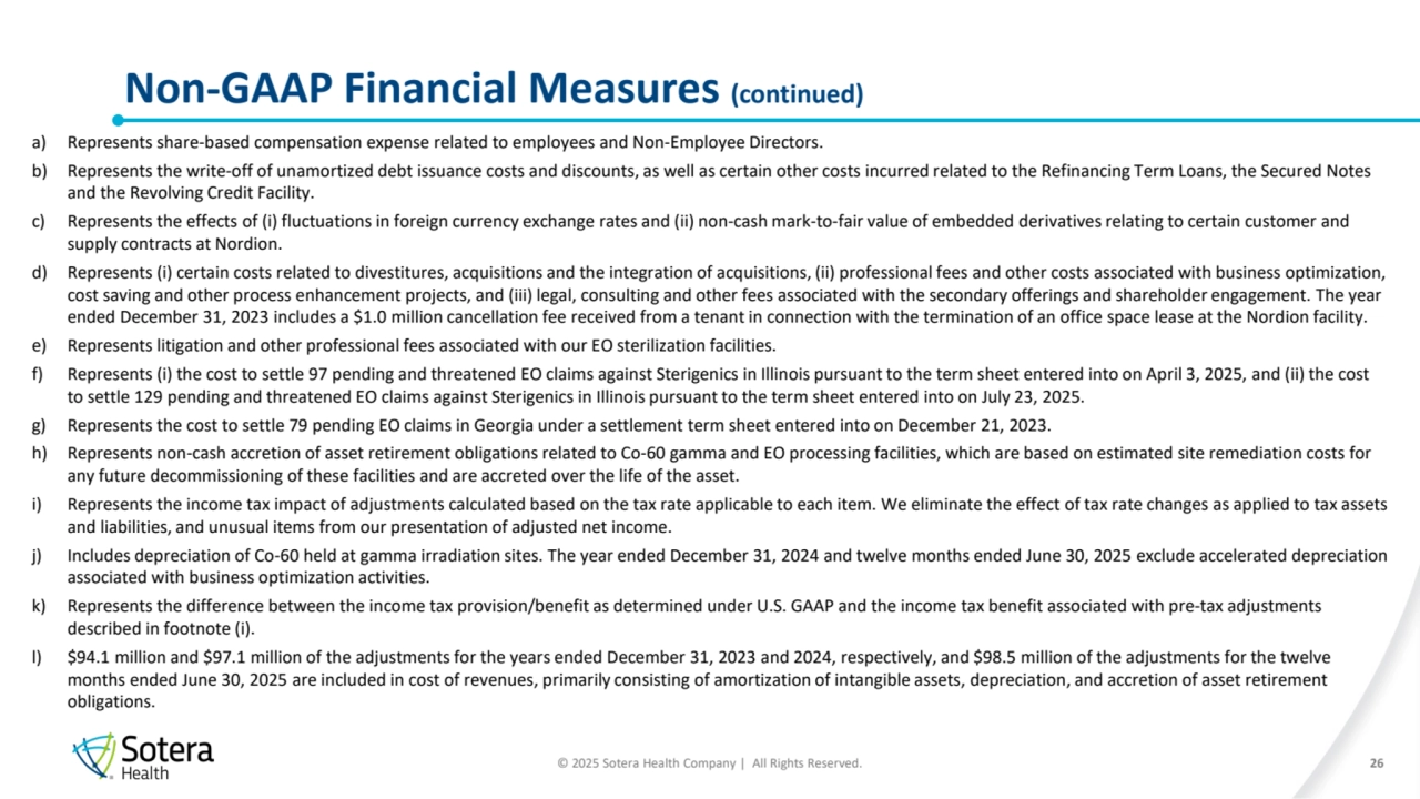 © 2025 Sotera Health Company | All Rights Reserved.
a) Represents share-based compensation expense related to employees and Non-Employee Directors. 
b) Represents the write-off of unamortized debt issuance costs and discounts, as well as certain other costs incurred related to the Refinancing Term Loans, the Secured Notes 
and the Revolving Credit Facility.
c) Represents the effects of (i) fluctuations in foreign currency exchange rates and (ii) non-cash mark-to-fair value of embedded derivatives relating to certain customer and 
supply contracts at Nordion.
d) Represents (i) certain costs related to divestitures, acquisitions and the integration of acquisitions, (ii) professional fees and other costs associated with business optimization, 
cost saving and other process enhancement projects, and (iii) legal, consulting and other fees associated with the secondary offerings and shareholder engagement. The year 
ended December 31, 2023 includes a $1.0 million cancellation fee received from a tenant in connection with the termination of an office space lease at the Nordion facility.
e) Represents litigation and other professional fees associated with our EO sterilization facilities. 
f) Represents (i) the cost to settle 97 pending and threatened EO claims against Sterigenics in Illinois pursuant to the term sheet entered into on April 3, 2025, and (ii) the cost 
to settle 129 pending and threatened EO claims against Sterigenics in Illinois pursuant to the term sheet entered into on July 23, 2025.
g) Represents the cost to settle 79 pending EO claims in Georgia under a settlement term sheet entered into on December 21, 2023.
h) Represents non-cash accretion of asset retirement obligations related to Co-60 gamma and EO processing facilities, which are based on estimated site remediation costs for 
any future decommissioning of these facilities and are accreted over the life of the asset.
i) Represents the income tax impact of adjustments calculated based on the tax rate applicable to each item. We eliminate the effect of tax rate changes as applied to tax assets 
and liabilities, and unusual items from our presentation of adjusted net income.
j) Includes depreciation of Co-60 held at gamma irradiation sites. The year ended December 31, 2024 and twelve months ended June 30, 2025 exclude accelerated depreciation 
associated with business optimization activities.
k) Represents the difference between the income tax provision/benefit as determined under U.S. GAAP and the income tax benefit associated with pre-tax adjustments 
described in footnote (i).
l) $94.1 million and $97.1 million of the adjustments for the years ended December 31, 2023 and 2024, respectively, and $98.5 million of the adjustments for the twelve 
months ended June 30, 2025 are included in cost of revenues, primarily consisting of amortization of intangible assets, depreciation, and accretion of asset retirement 
obligations.
Non-GAAP Financial Measures (continued) 
26