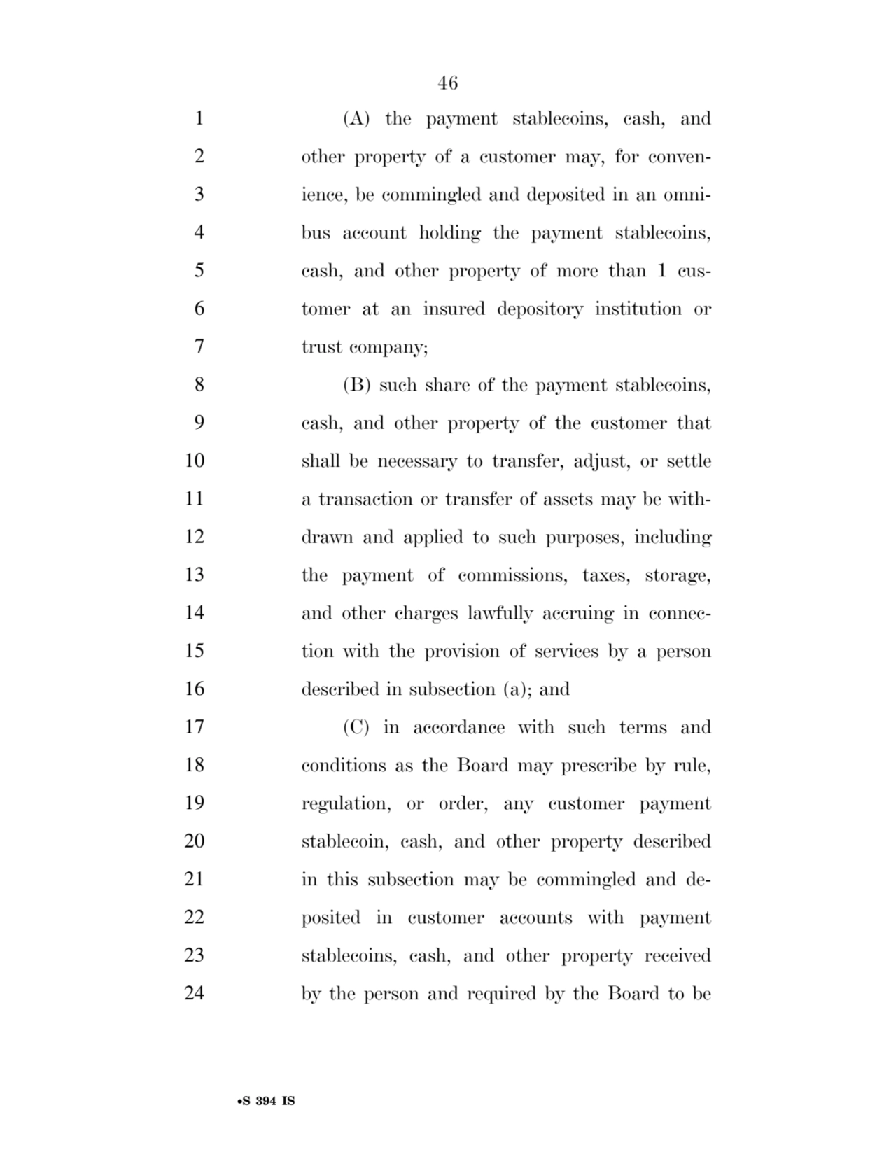 46 
•S 394 IS
1 (A) the payment stablecoins, cash, and 
2 other property of a customer may, for conven3 ience, be commingled and deposited in an omni4 bus account holding the payment stablecoins, 
5 cash, and other property of more than 1 cus6 tomer at an insured depository institution or 
7 trust company; 
8 (B) such share of the payment stablecoins, 
9 cash, and other property of the customer that 
10 shall be necessary to transfer, adjust, or settle 
11 a transaction or transfer of assets may be with12 drawn and applied to such purposes, including 
13 the payment of commissions, taxes, storage, 
14 and other charges lawfully accruing in connec15 tion with the provision of services by a person 
16 described in subsection (a); and 
17 (C) in accordance with such terms and 
18 conditions as the Board may prescribe by rule, 
19 regulation, or order, any customer payment 
20 stablecoin, cash, and other property described 
21 in this subsection may be commingled and de22 posited in customer accounts with payment 
23 stablecoins, cash, and other property received 
24 by the person and required by the Board to be 
VerDate Sep 11 2014 17:41 Mar 05, 2025 Jkt 059200 PO 00000 Frm 00046 Fmt 6652 Sfmt 6201 E:\BILLS\S394.IS S394
ssavage on LAPJG3WLY3PROD with BILLS