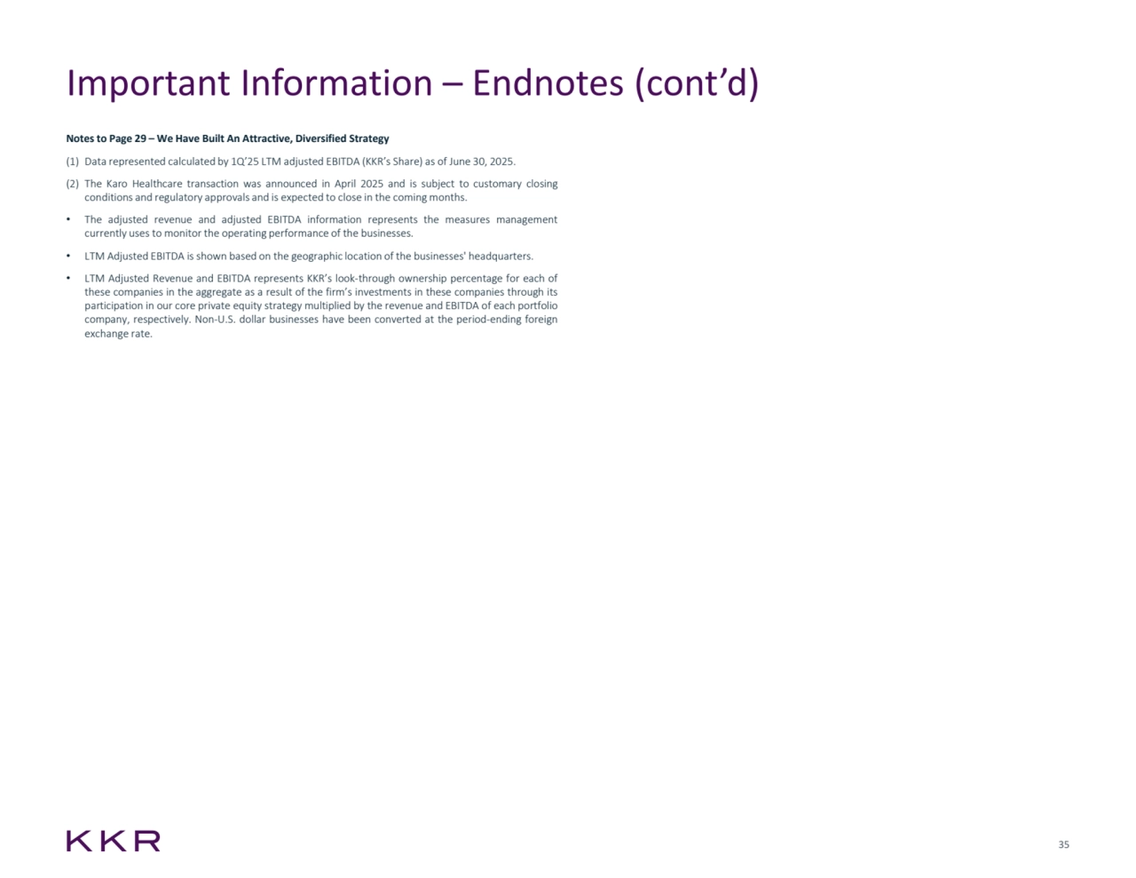 35
Important Information – Endnotes (cont’d)
Notes to Page 29 – We Have Built An Attractive, Diversified Strategy
(1) Data represented calculated by 1Q’25 LTM adjusted EBITDA (KKR’s Share) as of June 30, 2025.
(2) The Karo Healthcare transaction was announced in April 2025 and is subject to customary closing
conditions and regulatory approvals and is expected to close in the coming months.
• The adjusted revenue and adjusted EBITDA information represents the measures management
currently uses to monitor the operating performance of the businesses.
• LTM Adjusted EBITDA is shown based on the geographic location of the businesses' headquarters.
• LTM Adjusted Revenue and EBITDA represents KKR’s look-through ownership percentage for each of
these companies in the aggregate as a result of the firm’s investments in these companies through its
participation in our core private equity strategy multiplied by the revenue and EBITDA of each portfolio
company, respectively. Non-U.S. dollar businesses have been converted at the period-ending foreign
exchange rate.