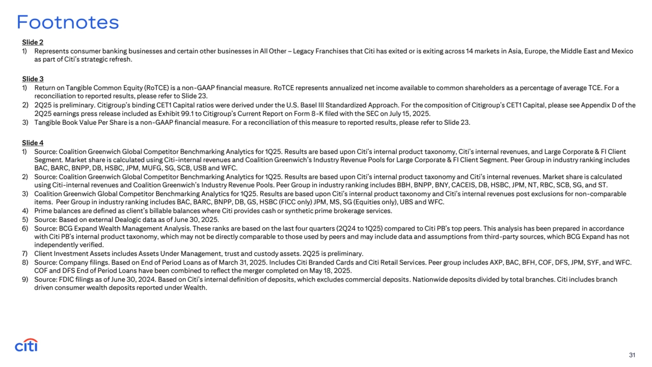 31
Footnotes
Slide 3
1) Return on Tangible Common Equity (RoTCE) is a non-GAAP financial measure. RoTCE represents annualized net income available to common shareholders as a percentage of average TCE. For a 
reconciliation to reported results, please refer to Slide 23.
2) 2Q25 is preliminary. Citigroup’s binding CET1 Capital ratios were derived under the U.S. Basel III Standardized Approach. For the composition of Citigroup’s CET1 Capital, please see Appendix D of the 
2Q25 earnings press release included as Exhibit 99.1 to Citigroup’s Current Report on Form 8-K filed with the SEC on July 15, 2025. 
3) Tangible Book Value Per Share is a non-GAAP financial measure. For a reconciliation of this measure to reported results, please refer to Slide 23.
Slide 2
1) Represents consumer banking businesses and certain other businesses in All Other – Legacy Franchises that Citi has exited or is exiting across 14 markets in Asia, Europe, the Middle East and Mexico 
as part of Citi’s strategic refresh.
Slide 4
1) Source: Coalition Greenwich Global Competitor Benchmarking Analytics for 1Q25. Results are based upon Citi’s internal product taxonomy, Citi’s internal revenues, and Large Corporate & FI Client 
Segment. Market share is calculated using Citi-internal revenues and Coalition Greenwich’s Industry Revenue Pools for Large Corporate & FI Client Segment. Peer Group in industry ranking includes 
BAC, BARC, BNPP, DB, HSBC, JPM, MUFG, SG, SCB, USB and WFC.
2) Source: Coalition Greenwich Global Competitor Benchmarking Analytics for 1Q25. Results are based upon Citi’s internal product taxonomy and Citi’s internal revenues. Market share is calculated 
using Citi-internal revenues and Coalition Greenwich’s Industry Revenue Pools. Peer Group in industry ranking includes BBH, BNPP, BNY, CACEIS, DB, HSBC, JPM, NT, RBC, SCB, SG, and ST.
3) Coalition Greenwich Global Competitor Benchmarking Analytics for 1Q25. Results are based upon Citi’s internal product taxonomy and Citi’s internal revenues post exclusions for non-comparable 
items. Peer Group in industry ranking includes BAC, BARC, BNPP, DB, GS, HSBC (FICC only) JPM, MS, SG (Equities only), UBS and WFC.
4) Prime balances are defined as client’s billable balances where Citi provides cash or synthetic prime brokerage services.
5) Source: Based on external Dealogic data as of June 30, 2025.
6) Source: BCG Expand Wealth Management Analysis. These ranks are based on the last four quarters (2Q24 to 1Q25) compared to Citi PB’s top peers. This analysis has been prepared in accordance 
with Citi PB’s internal product taxonomy, which may not be directly comparable to those used by peers and may include data and assumptions from third-party sources, which BCG Expand has not 
independently verified.
7) Client Investment Assets includes Assets Under Management, trust and custody assets. 2Q25 is preliminary.
8) Source: Company filings. Based on End of Period Loans as of March 31, 2025. Includes Citi Branded Cards and Citi Retail Services. Peer group includes AXP, BAC, BFH, COF, DFS, JPM, SYF, and WFC. 
COF and DFS End of Period Loans have been combined to reflect the merger completed on May 18, 2025.
9) Source: FDIC filings as of June 30, 2024. Based on Citi’s internal definition of deposits, which excludes commercial deposits. Nationwide deposits divided by total branches. Citi includes branch 
driven consumer wealth deposits reported under Wealth.